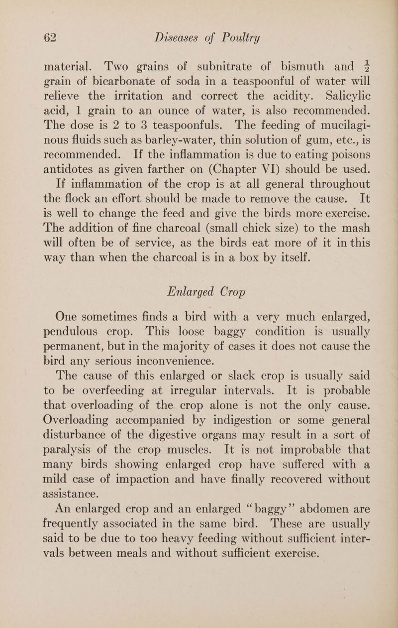material. Two grains of subnitrate of bismuth and 4 grain of bicarbonate of soda in a teaspoonful of water will relieve the irritation and correct the acidity. Salicylic acid, 1 grain to an ounce of water, is also recommended. The dose is 2 to 3 teaspoonfuls. The feeding of mucilagi- nous fluids such as barley-water, thin solution of gum, etc., is recommended. If the inflammation is due to eating poisons antidotes as given farther on (Chapter VI) should be used. If inflammation of the crop is at all general throughout the flock an effort should be made to remove the cause. It is well to change the feed and give the birds more exercise. The addition of fine charcoal (small chick size) to the mash will often be of service, as the birds eat more of it in this way than when the charcoal is in a box by itself. Enlarged Crop One sometimes finds a bird with a very much enlarged, pendulous crop. This loose baggy condition is usually permanent, but in the majority of cases it does not cause the bird any serious inconvenience. The cause of this enlarged or slack crop is usually said to be overfeeding at irregular intervals. It is probable that overloading of the crop alone is not the only cause. Overloading accompanied by indigestion or some general disturbance of the digestive organs may result in a sort of paralysis of the crop muscles. It is not improbable that many birds showing enlarged crop have suffered with a mild case of impaction and have finally recovered without assistance. An enlarged crop and an enlarged “baggy” abdomen are frequently associated in the same bird. These are usually said to be due to too heavy feeding without sufficient inter- vals between meals and without sufficient exercise.