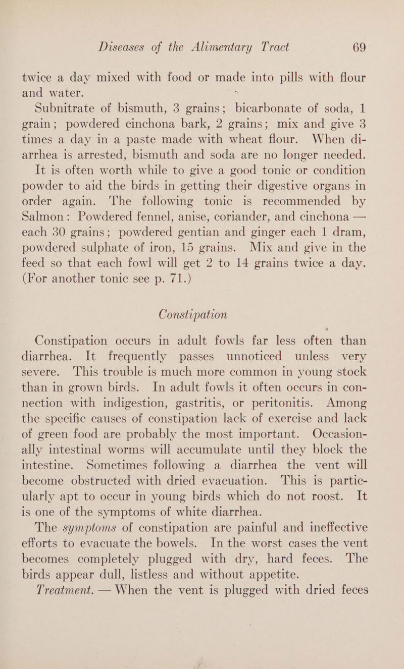 twice a day mixed with food or ade into pills with flour and water. Subnitrate of bismuth, 3 grains; Rennenate of soda, 1 grain; powdered cinchona bark, 2 grains; mix and give 3 times a day in a paste made with wheat flour. When di- arrhea is arrested, bismuth and soda are no longer needed. It is often worth while to give a good tonic or condition powder to aid the birds in getting their digestive organs in order again. The following tonic is recommended by Salmon: Powdered fennel, anise, coriander, and cinchona — each 30 grains; powdered gentian and ginger each | dram, powdered sulphate of iron, 15 grains. Mix and give in the feed so that each fowl will get 2 to 14 grains twice a day. (For another tonic see p. 71.) Constipation Constipation occurs in adult fowls far less often than diarrhea. It frequently passes unnoticed unless very severe. This trouble is much more common in young stock than in grown birds. In adult fowls it often occurs in con- nection with indigestion, gastritis, or peritonitis. Among the specific causes of constipation lack of exercise and lack of green food are probably the most important. Occasion- ally intestinal worms will accumulate until they block the intestine. Sometimes following a diarrhea the vent will become obstructed with dried evacuation. This is partic- ularly apt to occur in young birds which do not roost. It is one of the symptoms of white diarrhea. The symptoms of constipation are painful and ineffective efforts to evacuate the bowels. In the worst cases the vent becomes completely plugged with dry, hard feces. The birds appear dull, listless and without appetite. Treatment. — When the vent is plugged with dried feces