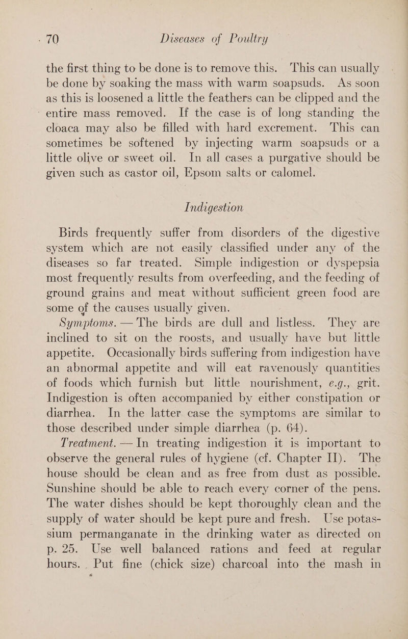 the first thing to be done is to remove this. ‘This can usually be done by soaking the mass with warm soapsuds. As soon as this is loosened a little the feathers can be clipped and the - entire mass removed. If the case is of long standing the cloaca may also be filled with hard excrement. This can sometimes be softened by injecting warm soapsuds or a little olive or sweet oil. In all cases a purgative should be given such as castor oil, Epsom salts or calomel. Indigestion Birds frequently suffer from disorders of the digestive system which are not easily classified under any of the diseases so far treated. Simple indigestion or dyspepsia most frequently results from overfeeding, and the feeding of ground grains and meat without sufficient green food are some of the causes usually given. Symptoms. — The birds are dull and listless. They are inclined to sit on the roosts, and usually have but little appetite. Occasionally birds suffering from indigestion have an abnormal appetite and will eat ravenously quantities of foods which furnish but little nourishment, e.g., grit. Indigestion is often accompanied by either constipation or diarrhea. In the latter case the symptoms are similar to those described under simple diarrhea (p. 64). Treatment. — In treating indigestion it is important to observe the general rules of hygiene (cf. Chapter II). The house should be clean and as free from dust as possible. Sunshine should be able to reach every corner of the pens. The water dishes should be kept thoroughly clean and the supply of water should be kept pure and fresh. Use potas- slum permanganate in the drinking water as directed on p. 25. Use well balanced rations and feed at regular hours. Put fine (chick size) charcoal into the mash in
