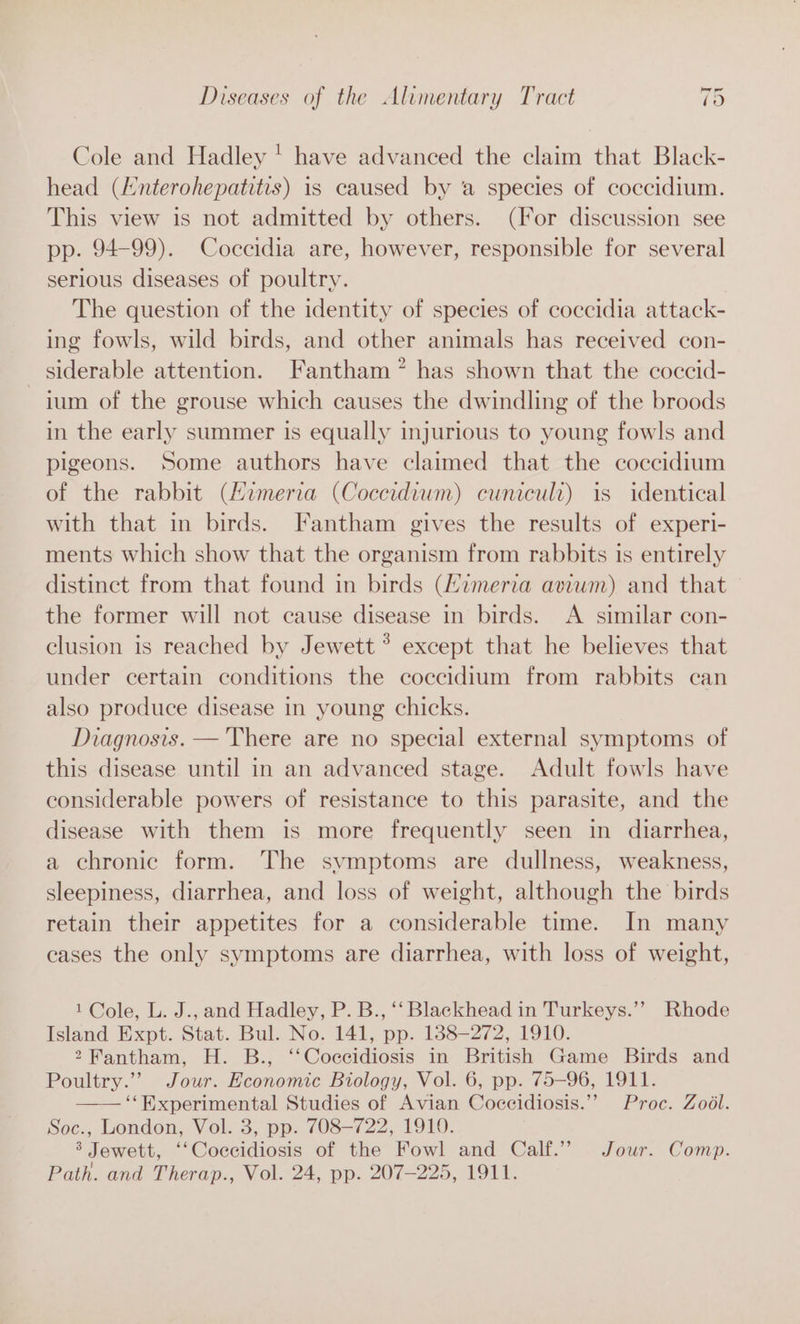 — Cole and Hadley ' have advanced the claim that Black- head (Hnterohepatitis) is caused by a species of coccidium. This view is not admitted by others. (For discussion see pp. 94-99). Coccidia are, however, responsible for several serious diseases of poultry. The question of the identity of species of coccidia attack- ing fowls, wild birds, and other animals has received con- _ siderable attention. Fantham”* has shown that the coccid- ium of the grouse which causes the dwindling of the broods in the early summer is equally injurious to young fowls and pigeons. Some authors have claimed that the coccidium of the rabbit (Zimeria (Coccidium) cuniculi) is identical with that in birds. Fantham gives the results of experi- ments which show that the organism from rabbits 1s entirely distinct from that found in birds (Himeria aviwm) and that the former will not cause disease in birds. A _ similar con- clusion is reached by Jewett °? except that he believes that under certain conditions the coccidium from rabbits can also produce disease in young chicks. Diagnosis. —'There are no special external symptoms of this disease until in an advanced stage. Adult fowls have considerable powers of resistance to this parasite, and the disease with them is more frequently seen in diarrhea, a chronic form. The symptoms are dullness, weakness, sleepiness, diarrhea, and loss of weight, although the birds retain their appetites for a considerable time. In many cases the only symptoms are diarrhea, with loss of weight, 1 Cole, L. J., and Hadley, P. B., ‘‘ Blackhead in Turkeys.’’ Rhode Island Expt. Stat. Bul. No. 141, pp. 1388-272, 1910. 2Fantham, H. B., ‘‘Coccidiosis in British Game Birds and Poultry.”” Jour. Economic Biology, Vol. 6, pp. 75-96, 1911. —— ‘‘Experimental Studies of Avian Coccidiosis.’’ Proc. Zodl. Soc., London, Vol. 3, pp. 708-722, 1910. 3 Jewett, ‘‘Coccidiosis of the Fowl and Calf.” Jour. Comp.