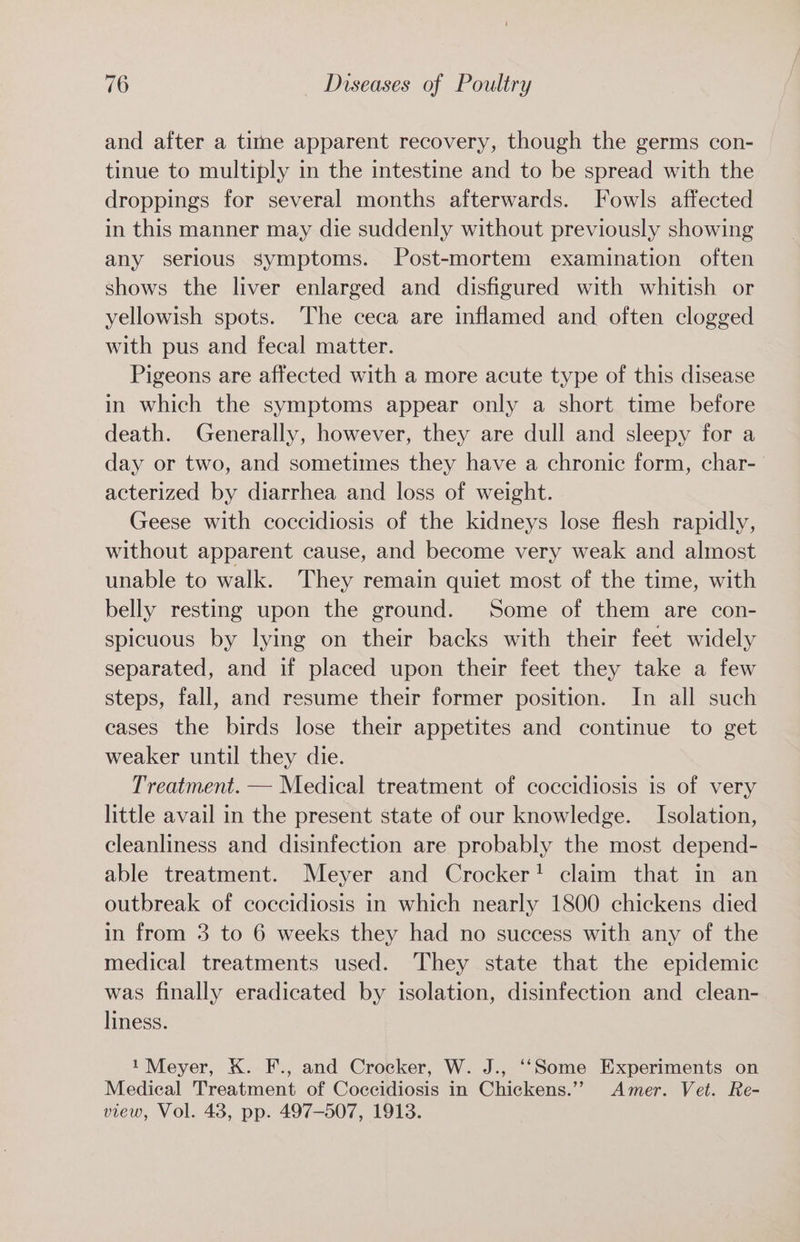 and after a titne apparent recovery, though the germs con- tinue to multiply in the intestine and to be spread with the droppings for several months afterwards. Fowls affected in this manner may die suddenly without previously showing any serious symptoms. Post-mortem examination often shows the liver enlarged and disfigured with whitish or yellowish spots. The ceca are inflamed and often clogged with pus and fecal matter. Pigeons are affected with a more acute type of this disease in which the symptoms appear only a short time before death. Generally, however, they are dull and sleepy for a day or two, and sometimes they have a chronic form, char-— acterized by diarrhea and loss of weight. Geese with coccidiosis of the kidneys lose flesh rapidly, without apparent cause, and become very weak and almost unable to walk. They remain quiet most of the time, with belly resting upon the ground. Some of them are con- spicuous by lying on their backs with their feet widely separated, and if placed upon their feet they take a few steps, fall, and resume their former position. In all such eases the birds lose their appetites and continue to get weaker until they die. Treatment. — Medical treatment of coccidiosis is of very little avail in the present state of our knowledge. Isolation, cleanliness and disinfection are probably the most depend- able treatment. Meyer and Crocker! claim that in an outbreak of coccidiosis in which nearly 1800 chickens died in from 3 to 6 weeks they had no success with any of the medical treatments used. They state that the epidemic was finally eradicated by isolation, disinfection and clean- liness. 1 Meyer, K. F., and Crocker, W. J., ‘‘Some Experiments on Medical Treatment of Coccidiosis in Chickens.” Amer. Vet. Re- view, Vol. 43, pp. 497-507, 1913.