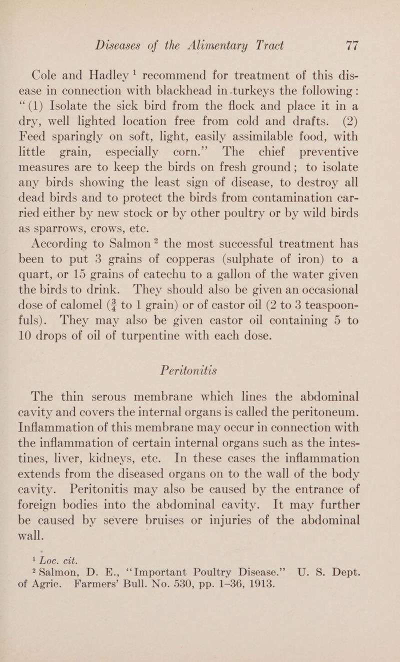Cole and Hadley! recommend for treatment of this dis- ease in connection with blackhead in.turkeys the following: “(1) Isolate the sick bird from the flock and place it in a dry, well lighted location free from cold and drafts. (2) Feed sparingly on soft, light, easily assimilable food, with little grain, especially corn.’ The chief preventive measures are to keep the birds on fresh ground; to isolate any birds showing the least sign of disease, to destroy all dead birds and to protect the birds from contamination car- ried either by new stock or by other poultry or by wild birds as sparrows, crows, etc. According to Salmon? the most successful treatment has been to put 3 grains of copperas (sulphate of iron) to a quart, or 15 grains of catechu to a gallon of the water given the birds to drink. They should also be given an occasional dose of calomel (2 to 1 grain) or of castor oil (2 to 3 teaspoon- fuls). They may also be given castor oil containing 5 to 10 drops of oil of turpentine with each dose. Peritonitis The thin serous membrane which lines the abdominal cavity and covers the internal organs is called the peritoneum. Inflammation of this membrane may occur in connection with the inflammation of certain internal organs such as the intes- tines, liver, kidneys, etc. In these cases the inflammation extends from the diseased organs on to the wall of the body cavity. Peritonitis may also be caused by the entrance of foreign bodies into the abdominal cavity. It may further be caused by severe bruises or injuries of the abdominal wall. 1 Loc. Gut: 2Salmon, D. E., ‘‘Important Poultry Disease.’”’ U.S. Dept. of Agric. Farmers’ Bull. No. 530, pp. 1-36, 1913.