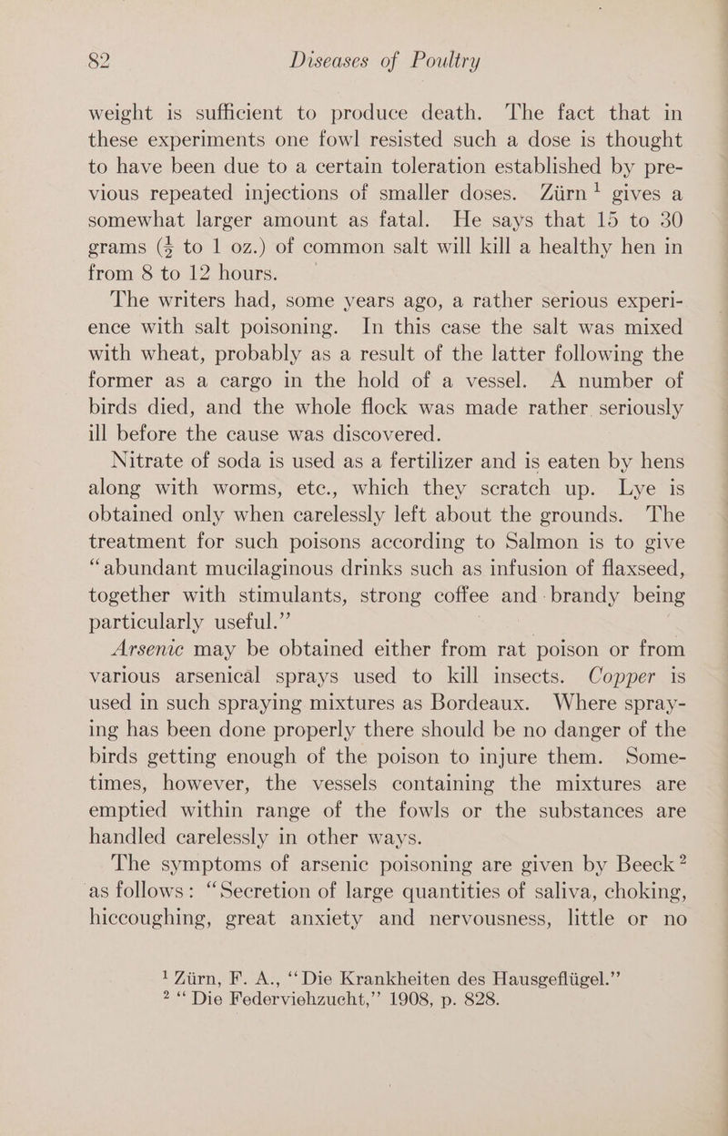 weight is sufficient to produce death. The fact that in these experiments one fowl resisted such a dose is thought to have been due to a certain toleration established by pre- vious repeated injections of smaller doses. Ziirn! gives a somewhat larger amount as fatal. He says that 15 to 30 grams (4 to 1 oz.) of common salt will kill a healthy hen in from 8 to 12 hours. The writers had, some years ago, a rather serious experi- ence with salt poisoning. In this case the salt was mixed with wheat, probably as a result of the latter following the former as a cargo in the hold of a vessel. A number of birds died, and the whole flock was made rather seriously ill before the cause was discovered. Nitrate of soda is used as a fertilizer and is eaten by hens along with worms, etc., which they scratch up. Lye is obtained only when carelessly left about the grounds. The treatment for such poisons according to Salmon is to give “abundant mucilaginous drinks such as infusion of flaxseed, together with stimulants, strong coffee and - brandy being particularly useful.”’ ) Arsenic may be obtained either from rat poison or from various arsenical sprays used to kill insects. Copper is used in such spraying mixtures as Bordeaux. Where spray- ing has been done properly there should be no danger of the birds getting enough of the poison to injure them. Some- times, however, the vessels containing the mixtures are emptied within range of the fowls or the substances are handled carelessly in other ways. The symptoms of arsenic poisoning are given by Beeck? as follows: “Secretion of large quantities of saliva, choking, hiccoughing, great anxiety and nervousness, little or no 1 Zurn, F. A., ‘‘ Die Krankheiten des Hausgefliigel.”’ 2“ Die Federviehzucht,’’ 1908, p. 828.
