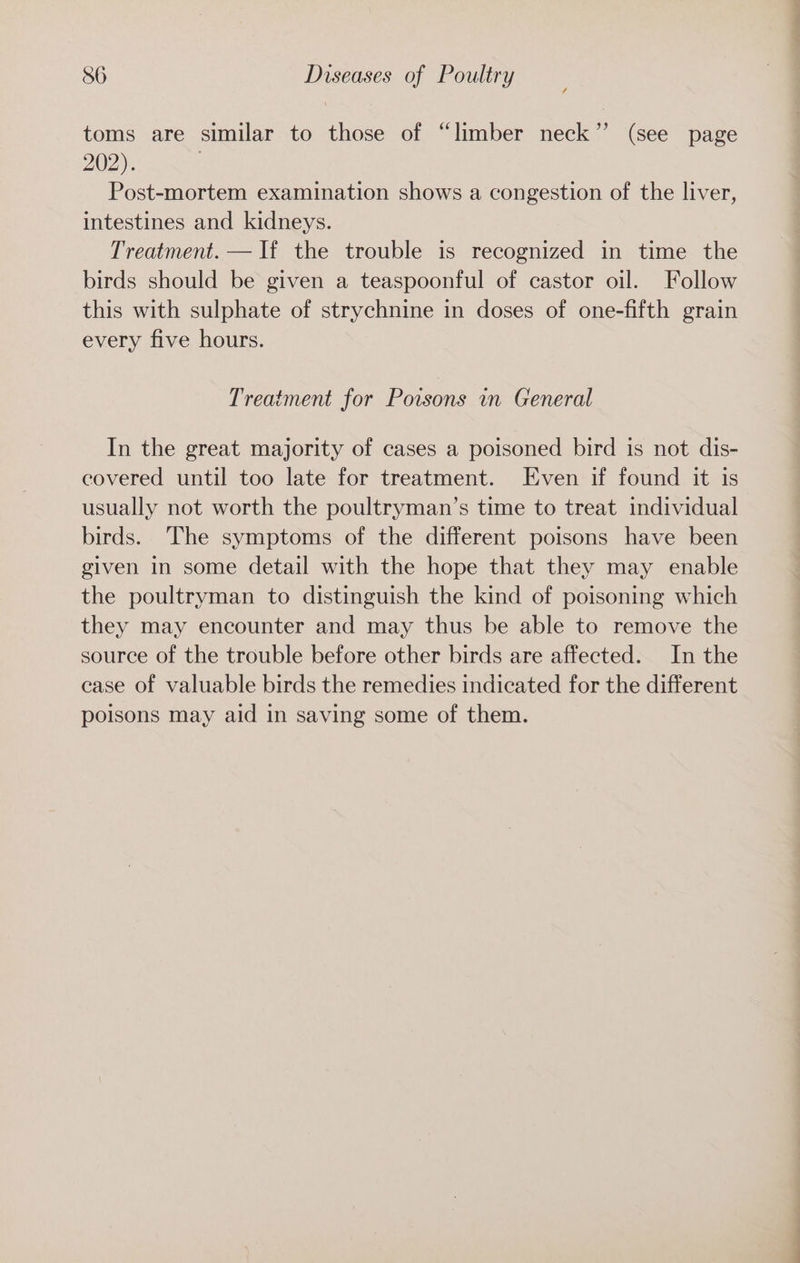 toms are similar to those of “limber neck” (see page 202). Post-mortem examination shows a congestion of the liver, intestines and kidneys. Treatment. — If the trouble is recognized in time the birds should be given a teaspoonful of castor oil. Follow this with sulphate of strychnine in doses of one-fifth grain every five hours. Treatment for Poisons in General In the great majority of cases a poisoned bird is not dis- covered until too late for treatment. Even if found it is usually not worth the poultryman’s time to treat individual birds. The symptoms of the different poisons have been given in some detail with the hope that they may enable the poultryman to distinguish the kind of poisoning which they may encounter and may thus be able to remove the source of the trouble before other birds are affected. In the case of valuable birds the remedies indicated for the different poisons may aid in saving some of them.