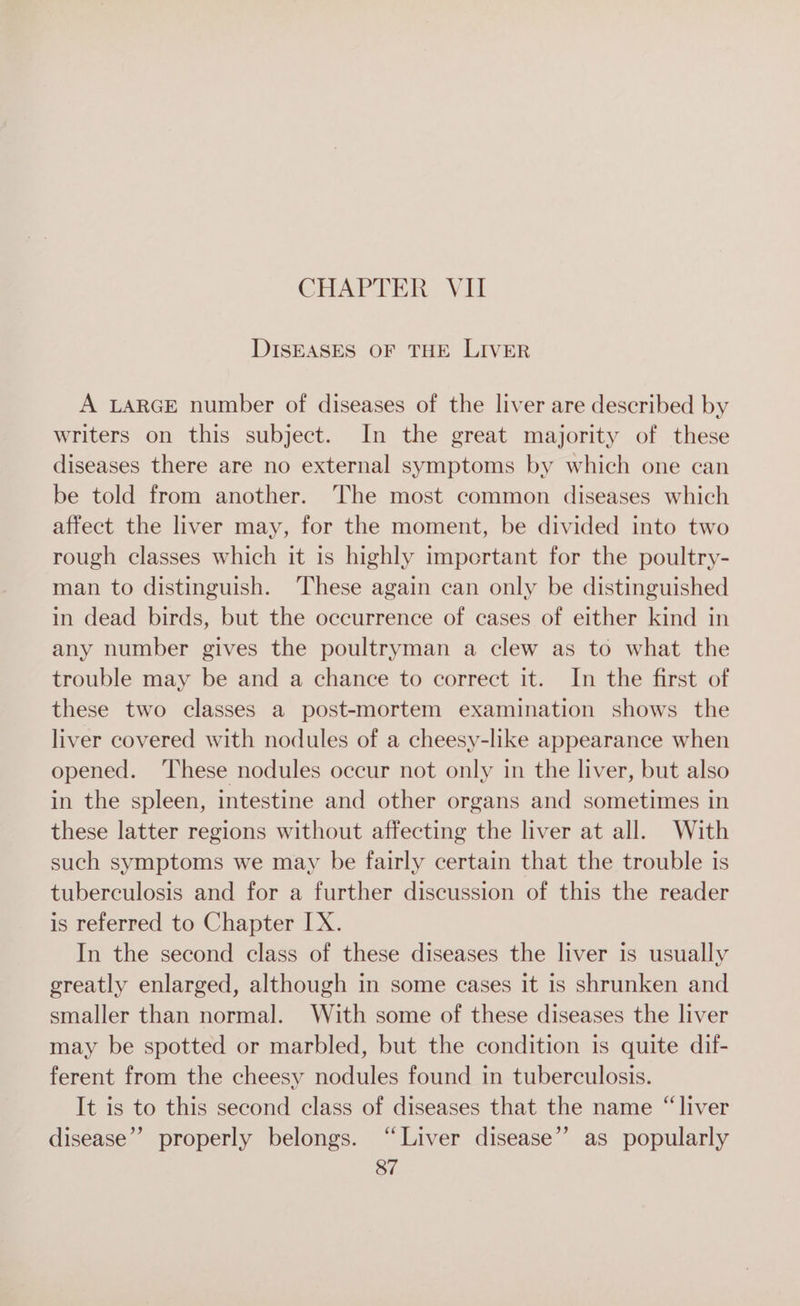 DISEASES OF THE LIVER A LARGE number of diseases of the liver are described by writers on this subject. In the great majority of these diseases there are no external symptoms by which one can be told from another. The most common diseases which affect the liver may, for the moment, be divided into two rough classes which it is highly important for the poultry- man to distinguish. These again can only be distinguished in dead birds, but the occurrence of cases of either kind in any number gives the poultryman a clew as to what the trouble may be and a chance to correct it. In the first of these two classes a post-mortem examination shows the liver covered with nodules of a cheesy-like appearance when opened. These nodules occur not only in the liver, but also in the spleen, intestine and other organs and sometimes in these latter regions without affecting the liver at all. With such symptoms we may be fairly certain that the trouble is tuberculosis and for a further discussion of this the reader is referred to Chapter IX. In the second class of these diseases the liver is usually greatly enlarged, although in some cases it is shrunken and smaller than normal. With some of these diseases the liver may be spotted or marbled, but the condition is quite dif- ferent from the cheesy nodules found in tuberculosis. It is to this second class of diseases that the name “liver disease” properly belongs. “Liver disease”? as popularly