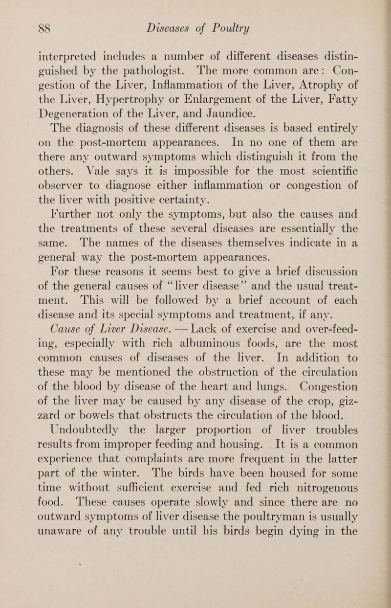 interpreted includes a number of different diseases distin- guished by the pathologist. The more common are: Con- gestion of the Liver, Inflammation of the Liver, Atrophy of the Liver, Hypertrophy or Enlargement of the Liver, Fatty Degeneration of the Liver, and Jaundice. The diagnosis of these different diseases is based entirely on the post-mortem appearances. In no one of them are there any outward symptoms which distinguish it from the others. Vale says it is impossible for the most scientific observer to diagnose either inflammation or congestion of the liver with positive certainty. Further not only the symptoms, but also the causes and the treatments of these several diseases are essentially the same. ‘The names of the diseases themselves indicate in a general way the post-mortem appearances. For these reasons it seems best to give a brief discussion of the general causes of “liver disease”’ and the usual treat- ment. This will be followed by a brief account of each disease and its special symptoms and treatment, if any. Cause of Liver Disease. — Lack of exercise and over-feed- ing, especially with rich albuminous foods, are the most common causes of diseases of the liver. In addition to these may be mentioned the obstruction of the circulation of the blood by disease of the heart and lungs. Congestion of the liver may be caused by any disease of the crop, giz- zard or bowels that obstructs the circulation of the blood. Undoubtedly the larger proportion of liver troubles results from improper feeding and housing. It is a common experience that complaints are more frequent in the latter part of the winter. The birds have been housed for some time without sufficient exercise and fed rich nitrogenous food. ‘These causes operate slowly and since there are no outward symptoms of liver disease the poultryman is usually unaware of any trouble until his birds begin dying in the