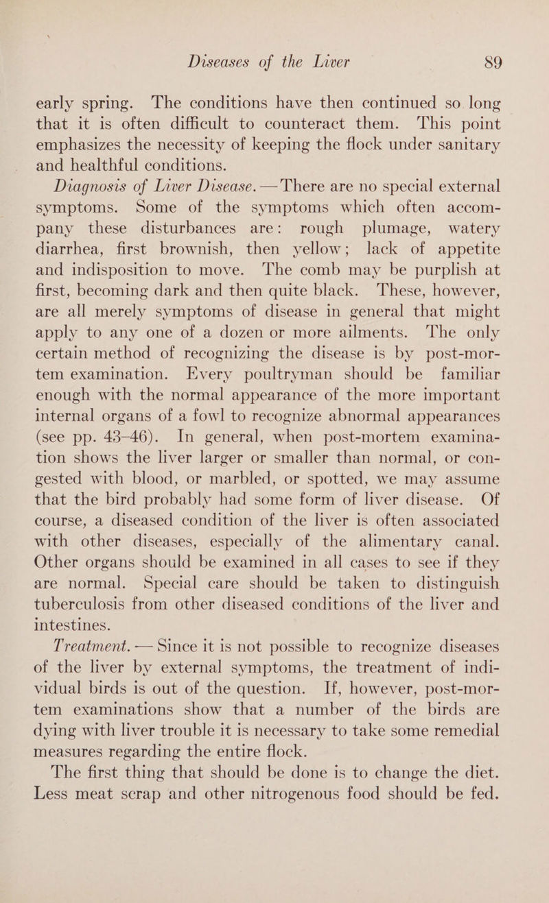 early spring. The conditions have then continued so. long that it is often difficult to counteract them. This point emphasizes the necessity of keeping the flock under sanitary and healthful conditions. Diagnosis of Liver Disease. —'There are no special external symptoms. Some of the symptoms which often accom- pany these disturbances are: rough plumage, watery diarrhea, first brownish, then yellow; lack of appetite and indisposition to move. The comb may be purplish at first, becoming dark and then quite black. These, however, are all merely symptoms of disease in general that might apply to any one of a dozen or more ailments. The only certain method of recognizing the disease is by post-mor- tem examination. Every poultryman should be familiar enough with the normal appearance of the more important internal organs of a fowl to recognize abnormal appearances (see pp. 43-46). In general, when post-mortem examina- tion shows the liver larger or smaller than normal, or con- gested with blood, or marbled, or spotted, we may assume that the bird probably had some form of liver disease. Of course, a diseased condition of the liver is often associated with other diseases, especially of the alimentary canal. Other organs should be examined in all cases to see if they are normal. Special care should be taken to distinguish tuberculosis from other diseased conditions of the liver and intestines. Treatment. — Since it is not possible to recognize diseases of the liver by external symptoms, the treatment of indi- vidual birds is out of the question. If, however, post-mor- tem examinations show that a number of the birds are dying with liver trouble it is necessary to take some remedial measures regarding the entire flock. The first thing that should be done is to change the diet. Less meat scrap and other nitrogenous food should be fed.