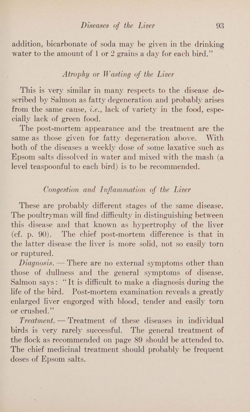 addition, bicarbonate of soda may be given in the drinking water to the amount of | or 2 grains a day for each bird.” Atrophy or Wasting of the Liver This is very similar in many respects to the disease de- scribed by Salmon as fatty degeneration and probably arises from the same cause, 2.¢., lack of variety in the food, espe- elally lack of green food. The post-mortem’ appearance and the treatment are the same as those given for fatty degeneration above. With both of the diseases a weekly dose of some laxative such as Epsom salts dissolved in water and mixed with the mash (a level teaspoonful to each bird) is to be recommended. Congestion and Inflammation of the Liver These are probably different stages of the same disease. The poultryman will find difficulty in distinguishing between this disease and that known as hypertrophy of the liver (cf. p. 90). The chief post-mortem difference is that in the latter disease the liver is more solid, not so easily torn or ruptured. Diagnosis. — There are no external symptoms other than those of dullness and the general symptoms of disease. Salmon says: “It is difficult to make a diagnosis during the life of the bird. Post-mortem examination reveals a greatly enlarged liver engorged with blood, tender and easily torn or crushed.” Treatment. —'Treatment of these diseases in individual birds is very rarely successful. The general treatment of the flock as recommended on page 89 should be attended to. The chief medicinal treatment should probably be frequent doses of Epsom salts.