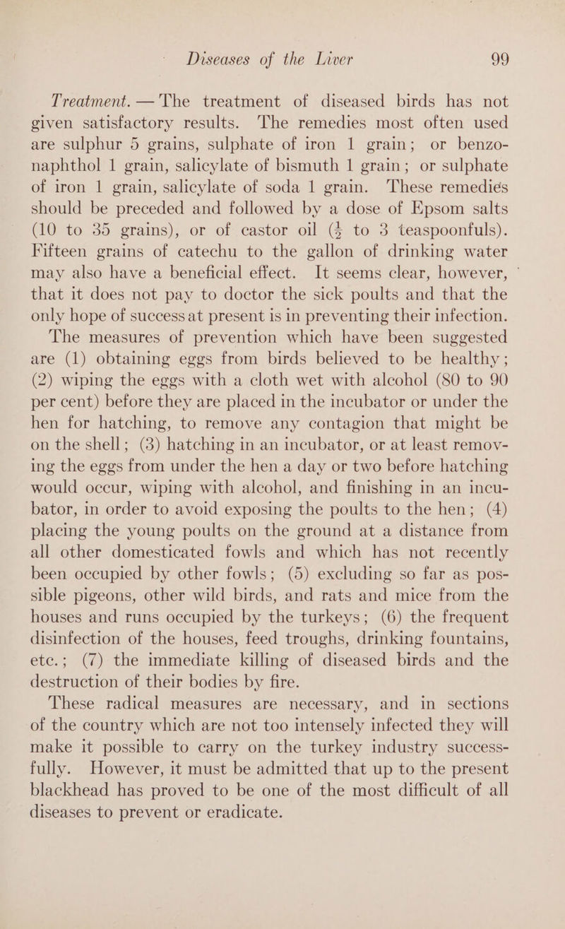 Treatment. — The treatment of diseased birds has not given satisfactory results. The remedies most often used are sulphur 5 grains, sulphate of iron 1 grain; or benzo- naphthol 1 grain, salicylate of bismuth 1 grain; or sulphate of iron 1 grain, salicylate of soda 1 grain. ‘These remedies should be preceded and followed by a dose of Epsom salts (10 to 35 grains), or of castor oil (§ to 3 teaspoonfuls). Fifteen grains of catechu to the gallon of drinking water may also have a beneficial effect. It seems clear, however, ° that it does not pay to doctor the sick poults and that the only hope of success at present is in preventing their infection. The measures of prevention which have been suggested are (1) obtaining eggs from birds believed to be healthy ; (2) wiping the eggs with a cloth wet with alcohol (80 to 90 per cent) before they are placed in the incubator or under the hen for hatching, to remove any contagion that might be on the shell; (8) hatching in an incubator, or at least remov- ing the eggs from under the hen a day or two before hatching would occur, wiping with alcohol, and finishing in an incu- bator, in order to avoid exposing the poults to the hen; (4) placing the young poults on the ground at a distance from all other domesticated fowls and which has not recently been occupied by other fowls; (5) excluding so far as pos- sible pigeons, other wild birds, and rats and mice from the houses and runs occupied by the turkeys; (6) the frequent disinfection of the houses, feed troughs, drinking fountains, etc.; (7) the immediate killing of diseased birds and the destruction of their bodies by fire. These radical measures are necessary, and in sections of the country which are not too intensely infected they will make it possible to carry on the turkey industry success- fully. However, it must be admitted that up to the present blackhead has proved to be one of the most difficult of all diseases to prevent or eradicate.