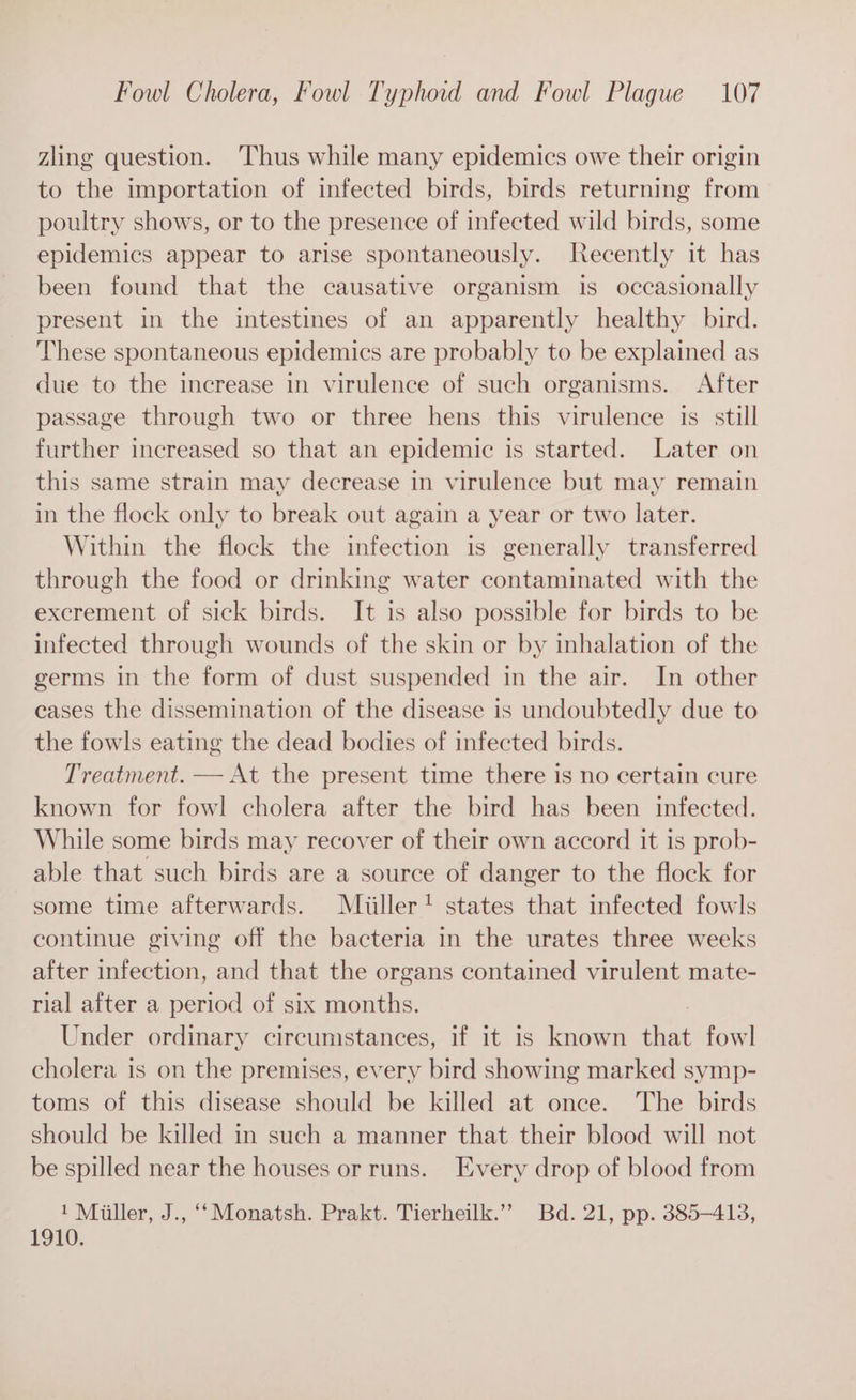 zling question. ‘Thus while many epidemics owe their origin to the importation of infected birds, birds returning from poultry shows, or to the presence of infected wild birds, some epidemics appear to arise spontaneously. Recently it has been found that the causative organism is occasionally present in the intestines of an apparently healthy bird. These spontaneous epidemics are probably to be explained as due to the increase in virulence of such organisms. After passage through two or three hens this virulence is still further increased so that an epidemic is started. Later on this same strain may decrease in virulence but may remain in the flock only to break out again a year or two later. Within the flock the infection is generally transferred through the food or drinking water contaminated with the excrement of sick birds. It is also possible for birds to be infected through wounds of the skin or by inhalation of the germs in the form of dust suspended in the air. In other cases the dissemination of the disease is undoubtedly due to the fowls eating the dead bodies of infected birds. Treatment. — At the present time there is no certain cure known for fowl cholera after the bird has been infected. While some birds may recover of their own accord it is prob- able that such birds are a source of danger to the flock for some time afterwards. Miiller! states that infected fowls continue giving off the bacteria in the urates three weeks after infection, and that the organs contained virulent mate- rial after a period of six months. : Under ordinary circumstances, if it is known that fowl cholera is on the premises, every bird showing marked symp- toms of this disease should be killed at once. The birds should be killed in such a manner that their blood will not be spilled near the houses or runs. Every drop of blood from 1 Miiller, J., ‘Monatsh. Prakt. Tierheilk.”” Bd. 21, pp. 385-413, 1910.