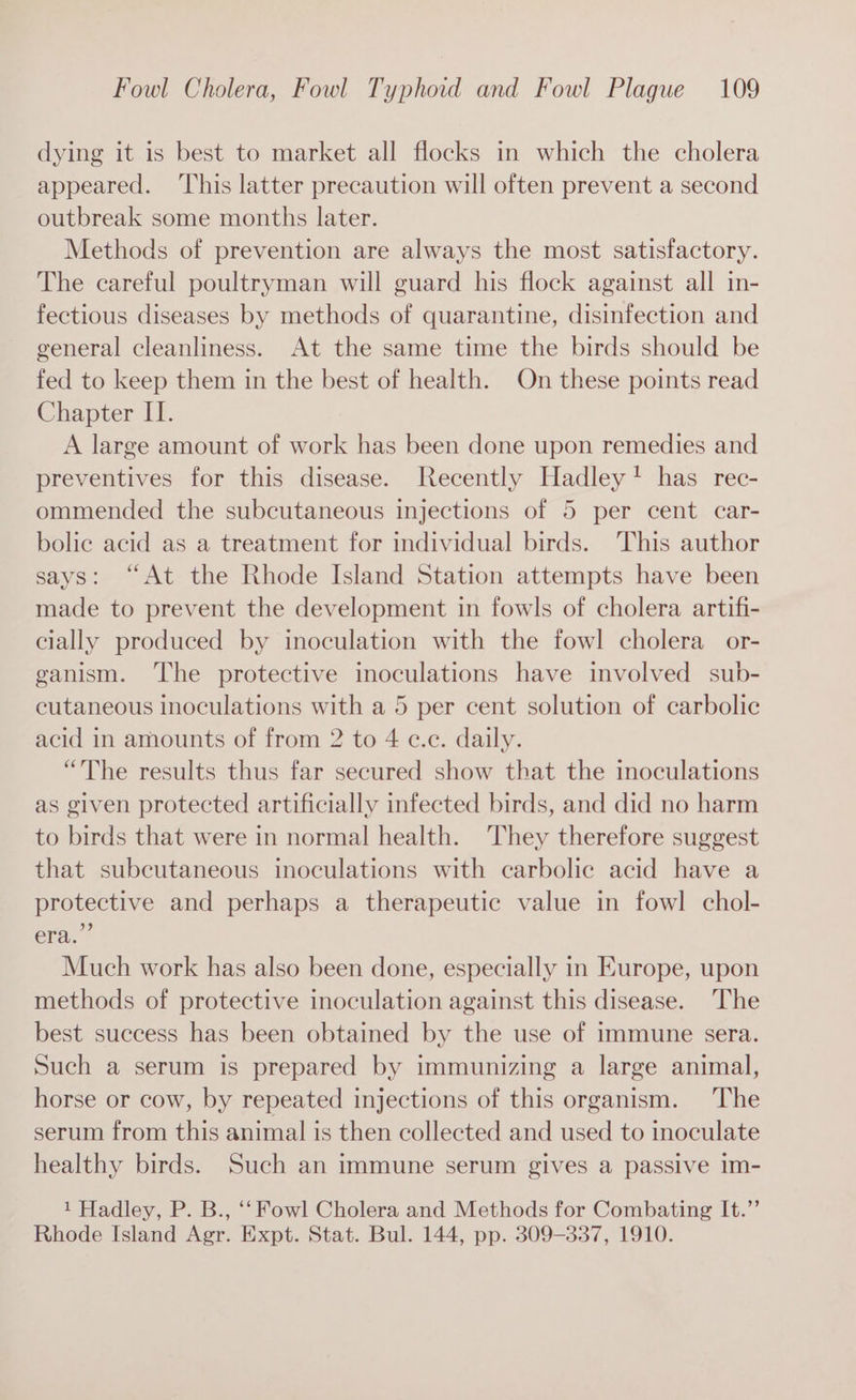 dying it is best to market all flocks in which the cholera appeared. ‘This latter precaution will often prevent a second outbreak some months later. Methods of prevention are always the most satisfactory. The careful poultryman will guard his flock against all in- fectious diseases by methods of quarantine, disinfection and general cleanliness. At the same time the birds should be fed to keep them in the best of health. On these points read Chapter II. A large amount of work has been done upon remedies and preventives for this disease. Recently Hadley! has rec- ommended the subcutaneous injections of 5 per cent car- bolic acid as a treatment for individual birds. This author says: “At the Rhode Island Station attempts have been made to prevent the development in fowls of cholera artifi- cially produced by inoculation with the fowl cholera or- ganism. The protective inoculations have involved sub- cutaneous inoculations with a 5 per cent solution of carbolic acid in amounts of from 2 to 4 c.c. daily. “The results thus far secured show that the inoculations as given protected artificially infected birds, and did no harm to birds that were in normal health. They therefore suggest that subcutaneous inoculations with carbolic acid have a protective and perhaps a therapeutic value in fowl chol- era.” Much work has also been done, especially in Europe, upon methods of protective inoculation against this disease. The best success has been obtained by the use of immune sera. Such a serum is prepared by immunizing a large animal, horse or cow, by repeated injections of this organism. The serum from this animal is then collected and used to inoculate healthy birds. Such an immune serum gives a passive 1m- 1 Hadley, P. B., ‘‘ Fowl Cholera and Methods for Combating It.”’ Rhode Island Agr. Expt. Stat. Bul. 144, pp. 309-337, 1910.