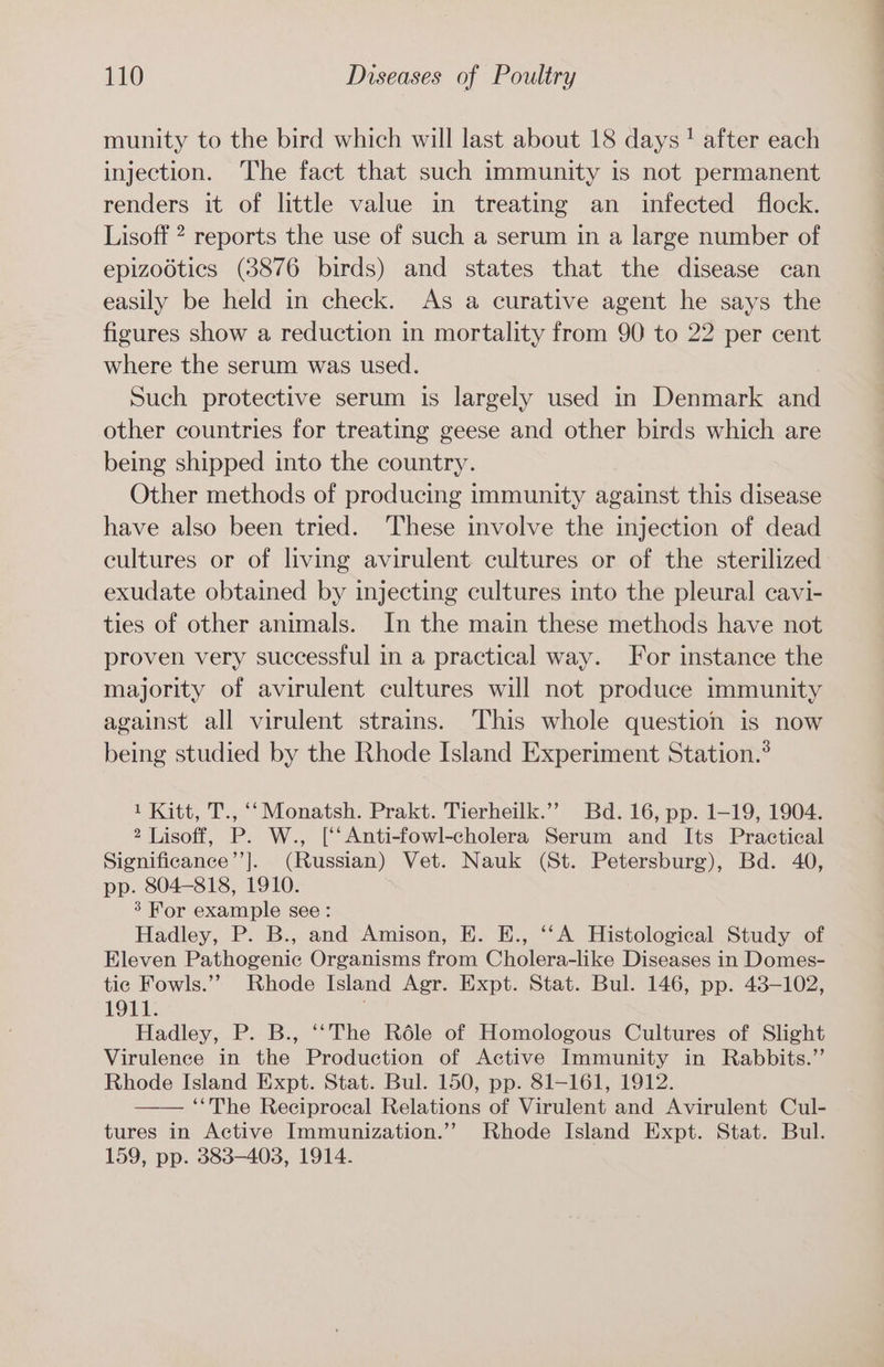 munity to the bird which will last about 18 days! after each injection. The fact that such immunity is not permanent renders it of little value in treating an infected flock. Lisoff ? reports the use of such a serum in a large number of epizoétics (3876 birds) and states that the disease can easily be held in check. As a curative agent he says the figures show a reduction in mortality from 90 to 22 per cent where the serum was used. Such protective serum is largely used in Denmark and other countries for treating geese and other birds which are being shipped into the country. Other methods of producing immunity against this disease have also been tried. These involve the injection of dead cultures or of living avirulent cultures or of the sterilized exudate obtained by injecting cultures into the pleural cavi- ties of other animals. In the main these methods have not proven very successful in a practical way. For instance the majority of avirulent cultures will not produce immunity against all virulent strains. This whole question is now being studied by the Rhode Island Experiment Station.* 1 Kitt, T., ‘‘ Monatsh. Prakt. Tierheilk.’’ Bd. 16, pp. 1-19, 1904. 2 Lisoff, P. W., [‘‘Anti-fowl-cholera Serum and Its Practical Significance’’]. (Russian) Vet. Nauk (St. Petersburg), Bd. 40, pp. 804-818, 1910. 3’ For example see: Hadley, P. B., and Amison, E. E., ‘‘A Histological Study of Eleven Pathogenic Organisms from Cholera-like Diseases in Domes- tic Fowls.” Rhode Island Agr. Expt. Stat. Bul. 146, pp. 43-102, 1911. ) Hadley, P. B., ‘‘The Réle of Homologous Cultures of Slight Virulence in the Production of Active Immunity in Rabbits.” Rhode Island Expt. Stat. Bul. 150, pp. 81-161, 1912. ‘“The Reciprocal Relations of Virulent and Avirulent Cul- tures in Active Immunization.’’ Rhode Island Expt. Stat. Bul. 159, pp. 383-4038, 1914.