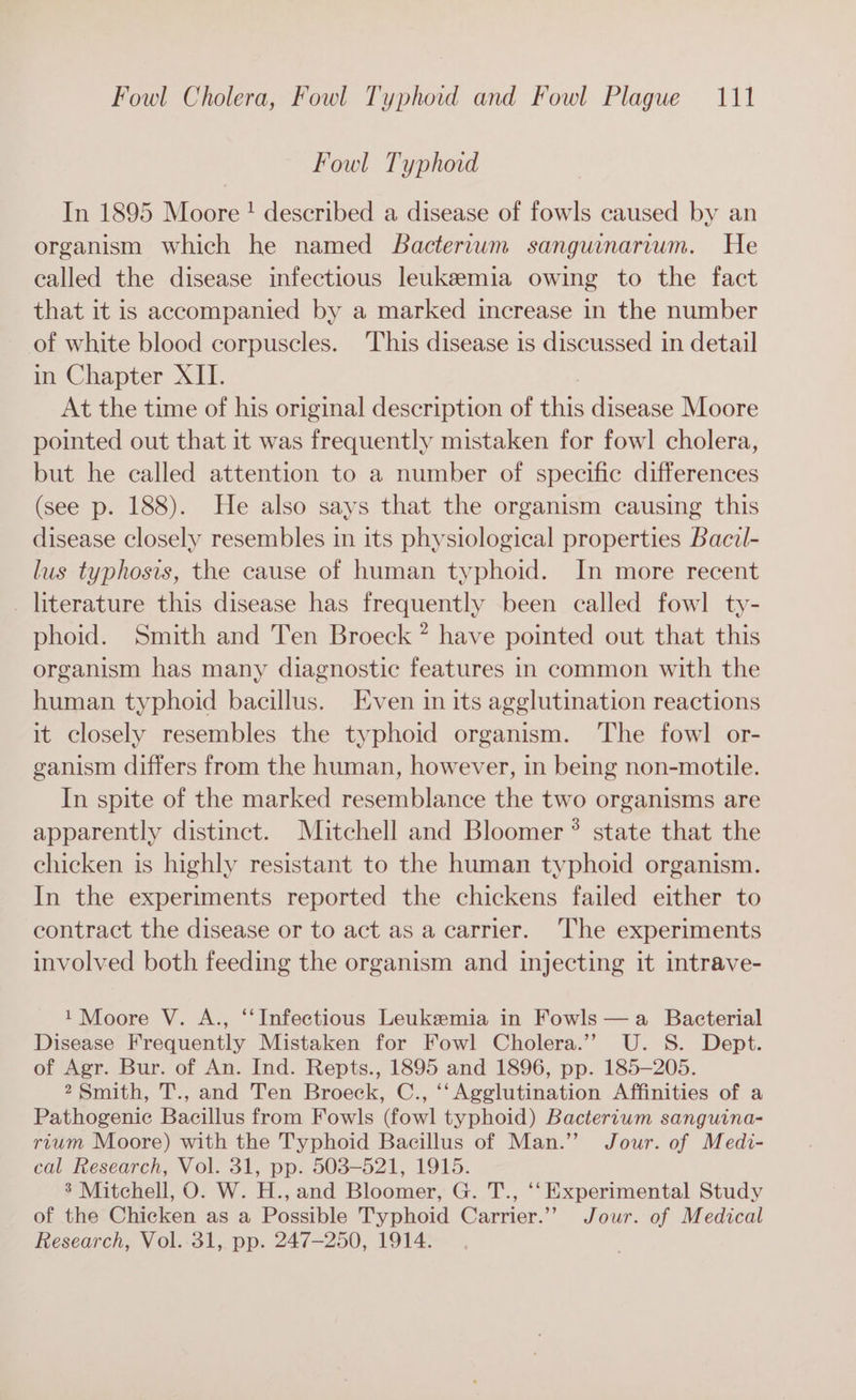 Fowl Typhoid In 1895 Moore ! described a disease of fowls caused by an organism which he named Bactertwm sanguinarvum. He called the disease infectious leukemia owing to the fact that it is accompanied by a marked increase in the number of white blood corpuscles. This disease is discussed in detail in Chapter XII. At the time of his original description of this disease Moore pointed out that it was frequently mistaken for fowl cholera, but he called attention to a number of specific differences (see p. 188). He also says that the organism causing this disease closely resembles in its physiological properties Bacil- lus typhosis, the cause of human typhoid. In more recent _ literature this disease has frequently been called fowl ty- phoid. Smith and Ten Broeck ” have pointed out that this organism has many diagnostic features in common with the human typhoid bacillus. Even in its agglutination reactions it closely resembles the typhoid organism. ‘The fowl or- ganism differs from the human, however, in being non-motile. In spite of the marked resemblance the two organisms are apparently distinct. Mitchell and Bloomer ® state that the chicken is highly resistant to the human typhoid organism. In the experiments reported the chickens failed either to contract the disease or to act as a carrier. The experiments involved both feeding the organism and injecting it intrave- 1 Moore V. A., ‘“‘Infeetious Leukemia in Fowls —a Bacterial Disease Frequently Mistaken for Fowl Cholera.’’ U. S. Dept. of Agr. Bur. of An. Ind. Repts., 1895 and 1896, pp. 185-205. 2 Smith, T., and Ten Broeck, C., ‘‘Agglutination Affinities of a Pathogenic Bacillus from Fowls (fowl typhoid) Bacterium sanguina- rium Moore) with the Typhoid Bacillus of Man.” Jour. of Medi- cal Research, Vol. 31, pp. 503-521, 1915. 3 Mitchell, O. W. H., and Bloomer, G. T., ‘‘ Experimental Study of the Chicken as a Possible Typhoid Carrier.’”’ Jour. of Medical Research, Vol. 31, pp. 247-250, 1914.