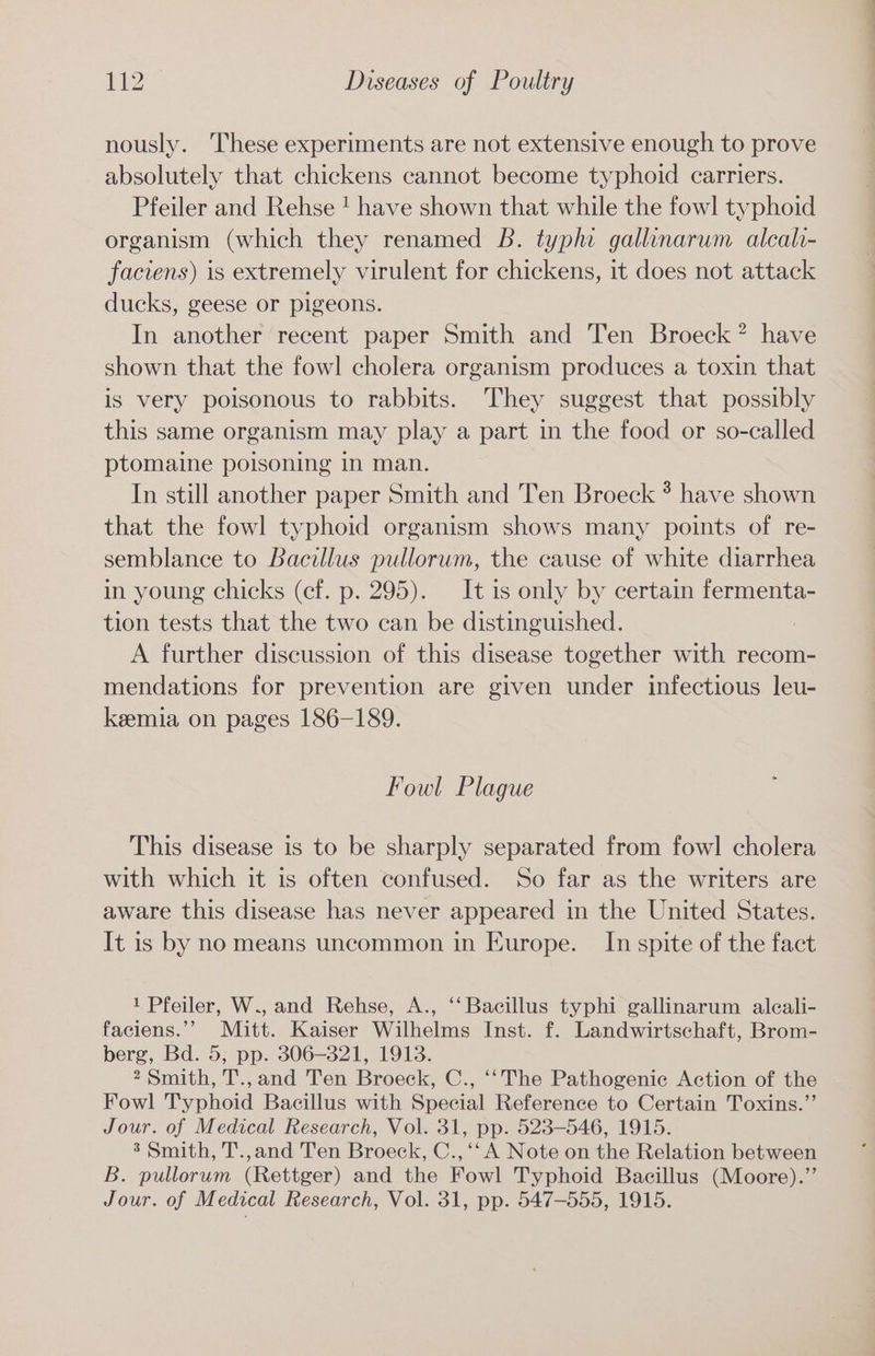 nously. These experiments are not extensive enough to prove absolutely that chickens cannot become typhoid carriers. Pfeiler and Rehse ! have shown that while the fowl typhoid organism (which they renamed B. typhi gallinarum alcal- faciens) is extremely virulent for chickens, it does not attack ducks, geese or pigeons. In another recent paper Smith and Ten Broeck? have shown that the fowl cholera organism produces a toxin that is very poisonous to rabbits. They suggest that possibly this same organism may play a part in the food or so-called ptomaine poisoning in man. In still another paper Smith and Ten Broeck ? have shown that the fowl typhoid organism shows many points of re- semblance to Bacillus pullorum, the cause of white diarrhea in young chicks (ef. p. 295). ‘It is only by certain fermenta- tion tests that the two can be distinguished. : A further discussion of this disease together with recom- mendations for prevention are given under infectious leu- keemia on pages 186-189. Fowl Plague This disease is to be sharply separated from fowl cholera with which it is often confused. So far as the writers are aware this disease has never appeared in the United States. It is by no means uncommon in Europe. In spite of the fact 1 Pfeiler, W., and Rehse, A., ‘‘ Bacillus typhi gallinarum aleali- faciens.’’ Mitt. Kaiser Wilhelms Inst. f. Landwirtschaft, Brom- berg, Bd. 5, pp. 306-321, 1913. 2 Smith, T., and Ten Broeck, C., ‘‘The Pathogenic Action of the Fowl Typhoid Bacillus with Special Reference to Certain Toxins.”’ Jour. of Medical Research, Vol. 31, pp. 523-546, 1915. %’ Smith, T.,and Ten Broeck, C.,‘‘ A Note on the Relation between B. pullorum (Rettger) and the Fowl Typhoid Bacillus (Moore).”