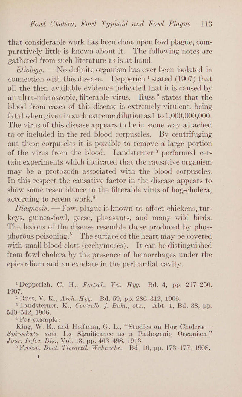 that considerable work has been done upon fowl! plague, com- paratively little is known about it. The following notes are gathered from such literature as is at hand. Etiology. — No definite organism has ever been isolated in connection with this disease. Depperich ! stated (1907) that all the then available evidence indicated that it is caused by an ultra-microscopic, filterable virus. Russ? states that the blood from cases of this disease 1s extremely virulent, being fatal when given in such extreme dilutionas | to 1,000,000,000. The virus of this disease appears to be in some way attached to or included in the red blood corpuscles. By centrifuging out these corpuscles it is possible to remove a large portion of the virus from the blood. Landsterner? performed cer- tain experiments which indicated that the causative organism may be a protozo6n associated with the blood corpuscles. In this respect the causative factor in the disease appears to show some resemblance to the filterable virus of hog-cholera, according to recent work.’ Diagnosis. — Fow] plague is known to affect chickens, tur- keys, guinea-fowl, geese, pheasants, and many wild birds. The lesions of the disease resemble those produced by phos- phorous poisoning.® The surface of the heart may be covered with small blood clots (eechymoses). It can be distinguished from fowl cholera by the presence of hemorrhages under the epicardium and an exudate in the pericardial cavity. 1Depperich, C. H., Fortsch. Vet. Hyg. Bd. 4, pp. 217-250, 1907. 2 Russ, V. K., Arch. Hyg. Bd. 59, pp. 286-312, 1906. 3 Landsterner, K., Centralb. f. Bakt., ete., Abt. 1, Bd. 38, pp. 540-542, 1906. 4For example: King, W. E., and Hoffman, G. L., ‘‘Studies on Hog Cholera — Spirocheta suis, Its Significance as a Pathogenic Organism.”’ Jour. Infec. Dis., Vol. 18, pp. 463-498, 1913. 5 Freese, Deut. Tierarztl. Wehnschr. Bd. 16, pp. 173-177, 1908. I