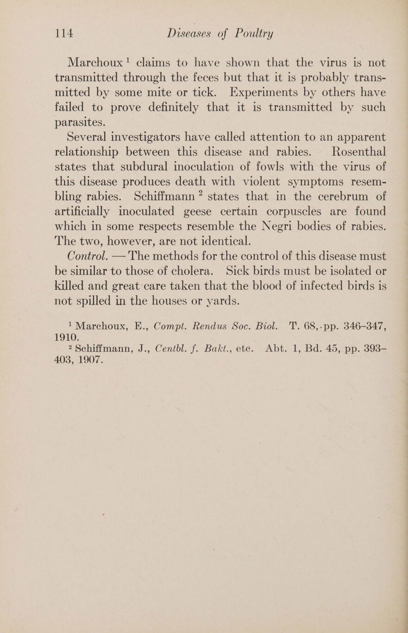 Marchoux! claims to have shown that the virus is not transmitted through the feces but that it is probably trans- mitted by some mite or tick. Experiments by others have failed to prove definitely that it is transmitted by such parasites. Several investigators have called attention to an apparent relationship between this disease and rabies. Rosenthal states that subdural inoculation of fowls with the virus of this disease produces death with violent symptoms resem- bling rabies. Schiffmann? states that in the cerebrum of artificially inoculated geese certain corpuscles are found which in some respects resemble the Negri bodies of rabies. The two, however, are not identical. Control. —'The methods for the control of this disease must be similar to those of cholera. Sick birds must be isolated or killed and great care taken that the blood of infected birds is not spilled in the houses or yards. ' Marchoux, E., Compt. Rendus Soc. Biol. T. 68,-pp. 346-347, 1910. 2 Schiffmann, J., Centbl. f. Bakt., ete. Abt. 1, Bd. 45, pp. 393- 403, 1907.