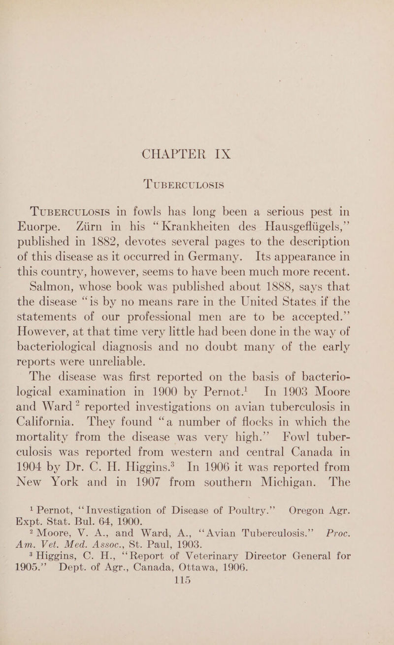 TUBERCULOSIS TUBERCULOSIS in fowls has long been a serious pest in Euorpe. Ziirn in his “Krankheiten des Hausgefliigels,”’ published in 1882, devotes several pages to the description of this disease as it occurred in Germany. Its appearance in this country, however, seems to have been much more recent. Salmon, whose book was published about 1888, says that the disease “is by no means rare in the United States if the statements of our professional men are to be accepted.”’ However, at that time very little had been done in the way of bacteriological diagnosis and no doubt many of the early reports were unreliable. The disease was first reported on the basis of bacterio- logical examination in 1900 by Pernot.! In 1903 Moore and Ward? reported investigations on avian tuberculosis in California. They found “a number of flocks in which the mortality from the disease was very high.” Fowl tuber- culosis was reported from western and central Canada in 1904 by Dr. C. H. Higgins.? In 1906 it was reported from New York and in 1907 from southern Michigan. The 1 Pernot, ‘“‘Investigation of Disease of Poultry.’’ Oregon Agr. Expt. Stat. Bul. 64, 1900. 2 Moore, V. A., and Ward, A., ‘‘Avian Tuberculosis.’’ Proc. Am. Vet. Med. Assoc., St. Paul, 1903. 3 Higgins, C. H., “‘Report of Veterinary Director General for 1905.”’ Dept. of Agr., Canada, Ottawa, 1906. TS