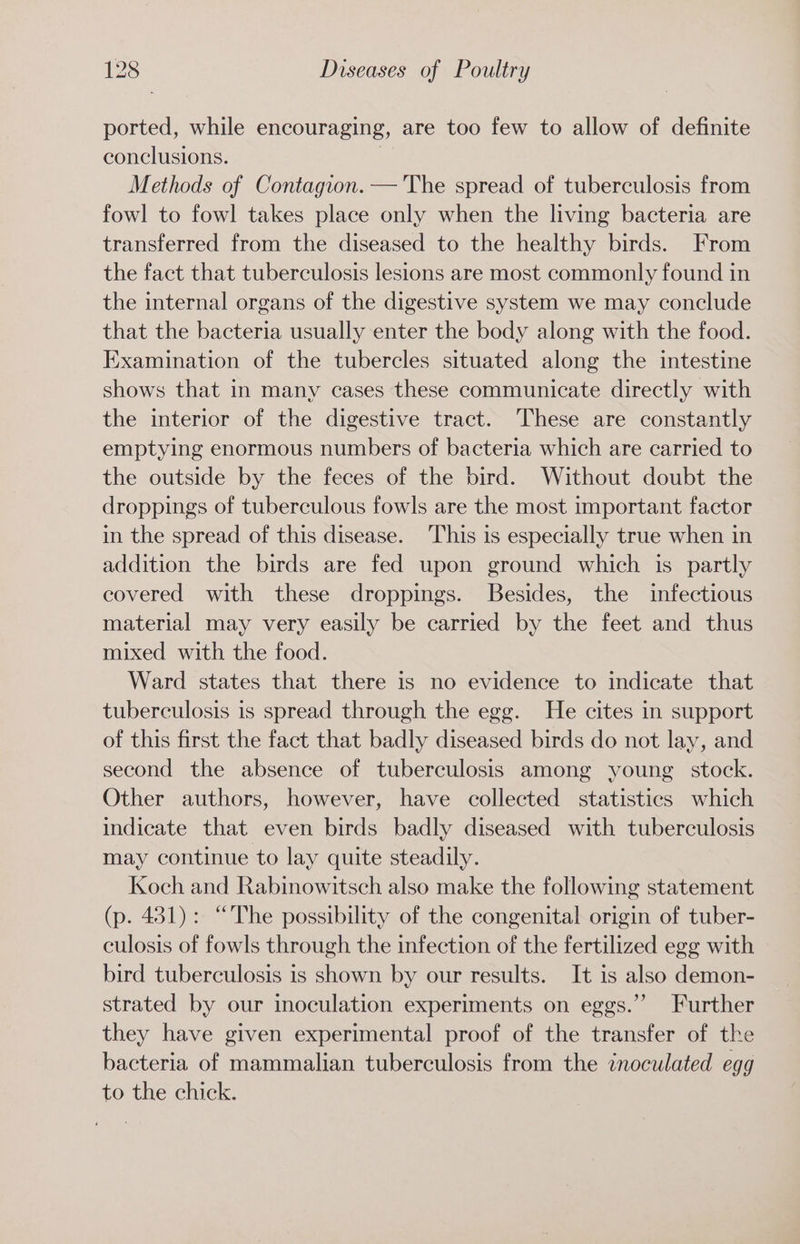 ported, while encouraging, are too few to allow of definite conclusions. Methods of Contagion. — The spread of tuberculosis from fowl to fowl takes place only when the living bacteria are transferred from the diseased to the healthy birds. From the fact that tuberculosis lesions are most commonly found in the internal organs of the digestive system we may conclude that the bacteria usually enter the body along with the food. Examination of the tubercles situated along the intestine shows that in many cases these communicate directly with the interior of the digestive tract. These are constantly emptying enormous numbers of bacteria which are carried to the outside by the feces of the bird. Without doubt the droppings of tuberculous fowls are the most important factor in the spread of this disease. This is especially true when in addition the birds are fed upon ground which is partly covered with these droppings. Besides, the infectious material may very easily be carried by the feet and thus mixed with the food. Ward states that there is no evidence to indicate that tuberculosis is spread through the egg. He cites in support of this first the fact that badly diseased birds do not lay, and second the absence of tuberculosis among young stock. Other authors, however, have collected statistics which indicate that even birds badly diseased with tuberculosis may continue to lay quite steadily. Koch and Rabinowitsch also make the following statement (p. 431): “The possibility of the congenital origin of tuber- culosis of fowls through the infection of the fertilized egg with bird tuberculosis is shown by our results. It is also demon- strated by our inoculation experiments on eggs.” Further they have given experimental proof of the transfer of the bacteria of mammalian tuberculosis from the inoculated egg to the chick.