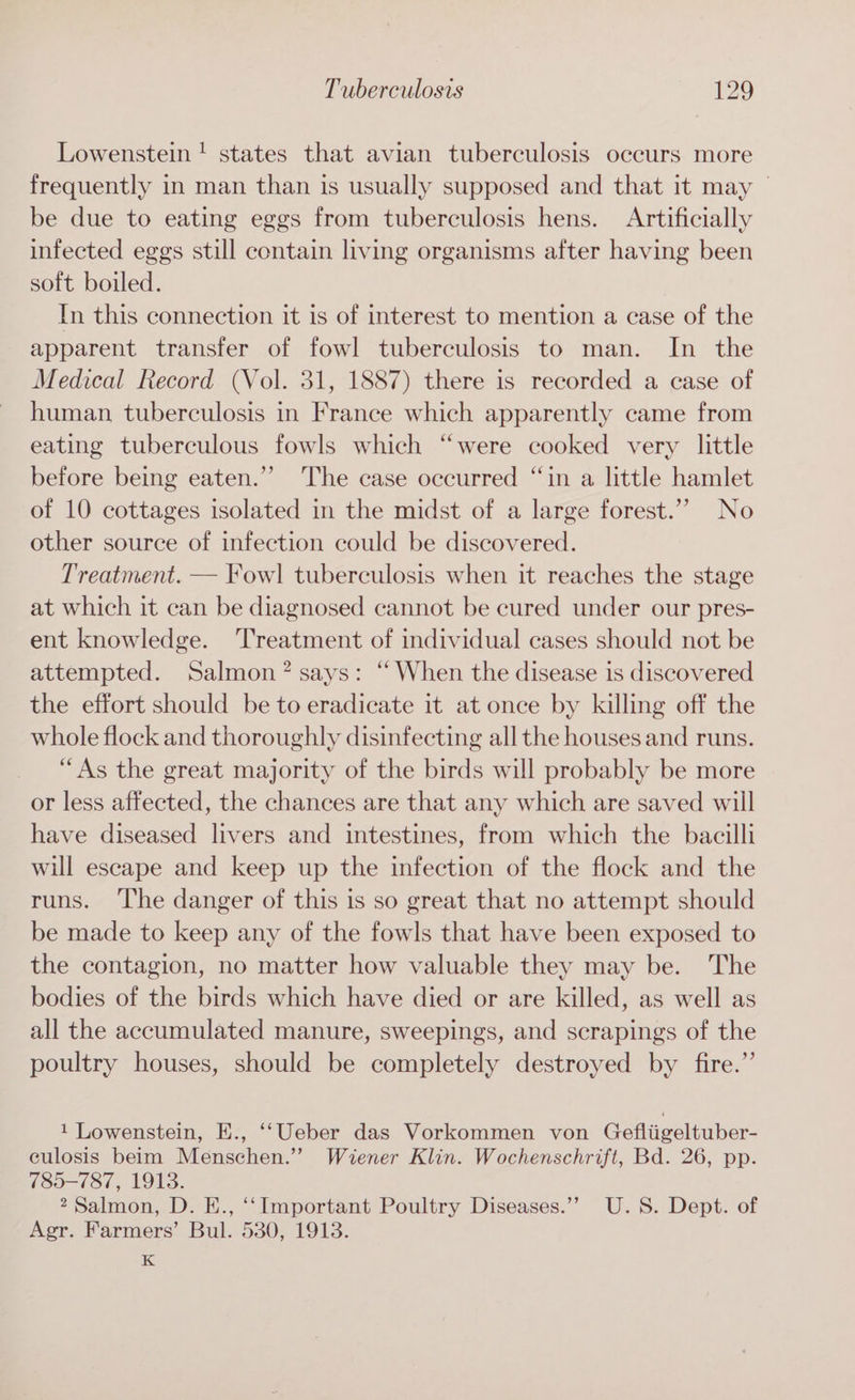 Lowenstein! states that avian tuberculosis occurs more frequently in man than is usually supposed and that it may © be due to eating eggs from tuberculosis hens. Artificially infected eggs still contain living organisms after having been soft boiled. In this connection it is of interest to mention a case of the apparent transfer of fowl tuberculosis to man. In the Medical Record (Vol. 31, 1887) there is recorded a case of human tuberculosis in France which apparently came from eating tuberculous fowls which “were cooked very little before being eaten.”” The case occurred “in a little hamlet of 10 cottages isolated in the midst of a large forest.’’ No other source of infection could be discovered. Treatment. — Fowl] tuberculosis when it reaches the stage at which it can be diagnosed cannot be cured under our pres- ent knowledge. ‘Treatment of individual cases should not be attempted. Salmon? says: “ When the disease is discovered the effort should be to eradicate it at once by killing off the whole flock and thoroughly disinfecting all the houses and runs. “As the great majority of the birds will probably be more or less affected, the chances are that any which are saved will have diseased livers and intestines, from which the bacilli will escape and keep up the infection of the flock and the runs. ‘The danger of this is so great that no attempt should be made to keep any of the fowls that have been exposed to the contagion, no matter how valuable they may be. The bodies of the birds which have died or are killed, as well as all the accumulated manure, sweepings, and scrapings of the poultry houses, should be completely destroyed by fire.”’ 1 Lowenstein, E., ‘‘Ueber das Vorkommen von Gefliigeltuber- culosis beim Menschen.” Wiener Klin. Wochenschrift, Bd. 26, pp. 785-787, 1913. 2 Salmon, D. E., ‘‘Important Poultry Diseases.’’ U.S. Dept. of Agr. Farmers’ Bul. 530, 1913. K