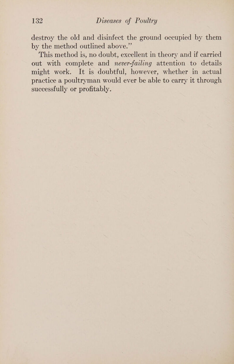 destroy the old and disinfect the ground occupied by them by the method outlined above.” This method is, no doubt, excellent in theory and if carried out with complete and never-failing attention to details might work. It is doubtful, however, whether in actual practice a poultryman would ever be able to carry it through successfully or profitably.
