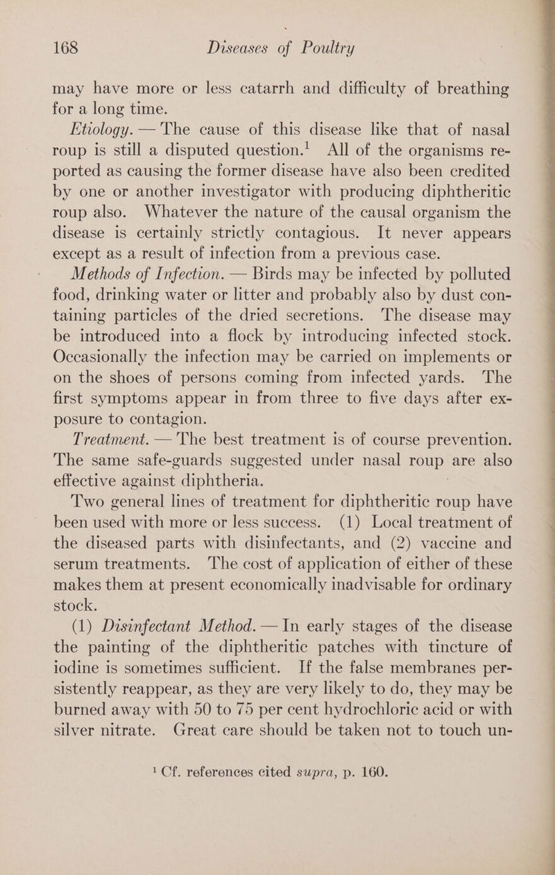 may have more or less catarrh and difficulty of breathing for a long time. Etiology. —'The cause of this disease like that of nasal roup is still a disputed question.’ All of the organisms re- ported as causing the former disease have also been credited by one or another investigator with producing diphtheritic roup also. Whatever the nature of the causal organism the disease is certainly strictly contagious. It never appears except as a result of infection from a previous case. Methods of Infection. — Birds may be infected by polluted food, drinking water or litter and probably also by dust con- taining particles of the dried secretions. ‘The disease may be introduced into a flock by introducing infected stock. Occasionally the infection may be carried on implements or on the shoes of persons coming from infected yards. The first symptoms appear in from three to five days after ex- posure to contagion. Treatment. — 'The best treatment is of course prevention. The same safe-guards suggested under nasal ue. are also effective against diphtheria. Two general lines of treatment for diphtheritic roup have been used with more or less success. (1) Local treatment of the diseased parts with disinfectants, and (2) vaccine and serum treatments. The cost of application of either of these makes them at present economically inadvisable for ordinary stock. (1) Disinfectant Method. — In early stages of the disease the painting of the diphtheritic patches with tincture of iodine is sometimes sufficient. If the false membranes per- sistently reappear, as they are very likely to do, they may be burned away with 50 to 75 per cent hydrochloric acid or with silver nitrate. Great care should be taken not to touch un- 1 Cf. references cited supra, p. 160.