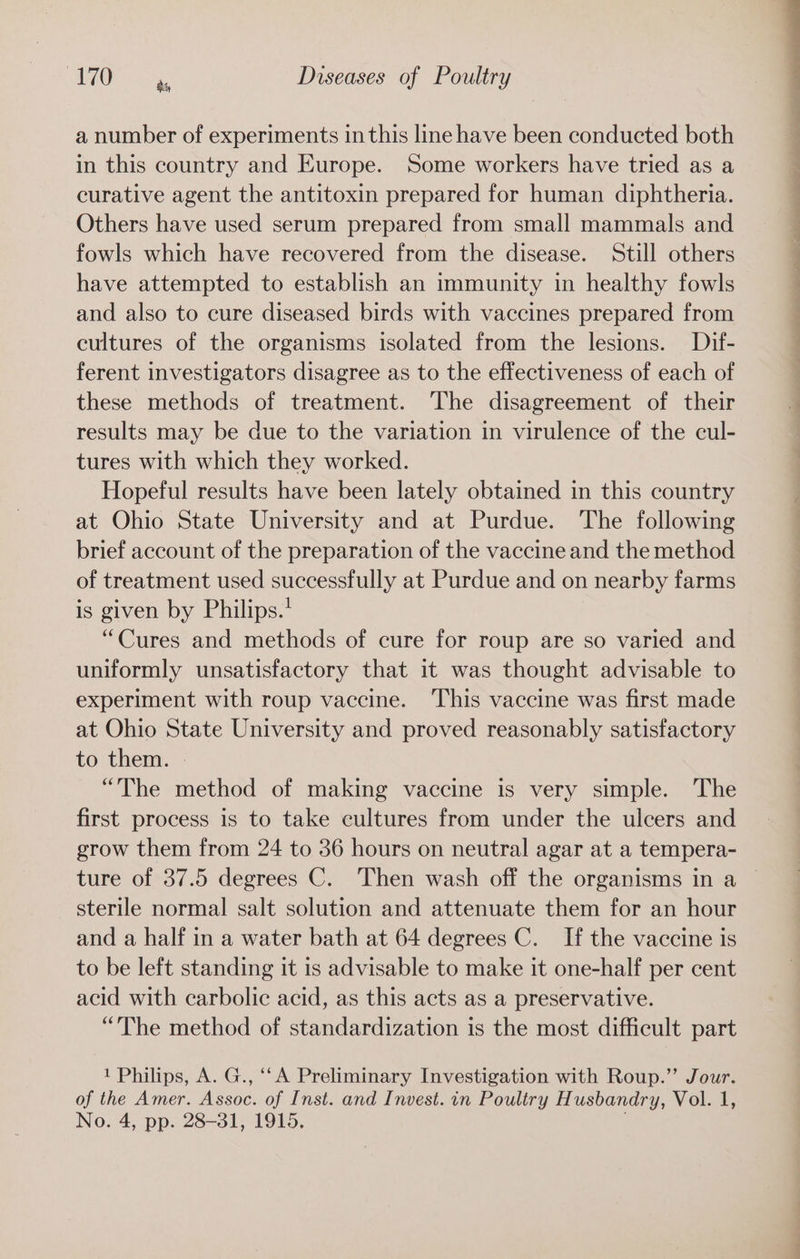 a number of experiments inthis line have been conducted both in this country and Europe. Some workers have tried as a curative agent the antitoxin prepared for human diphtheria. Others have used serum prepared from small mammals and fowls which have recovered from the disease. Still others have attempted to establish an immunity in healthy fowls and also to cure diseased birds with vaccines prepared from cultures of the organisms isolated from the lesions. Dif- ferent investigators disagree as to the effectiveness of each of these methods of treatment. The disagreement of their results may be due to the variation in virulence of the cul- tures with which they worked. Hopeful results have been lately obtained in this country at Ohio State University and at Purdue. The following brief account of the preparation of the vaccine and the method of treatment used successfully at Purdue and on nearby farms is given by Philips.’ “Cures and methods of cure for roup are so varied and uniformly unsatisfactory that it was thought advisable to experiment with roup vaccine. ‘This vaccine was first made at Ohio State University and proved reasonably satisfactory to them. | “The method of making vaccine is very simple. The first process is to take cultures from under the ulcers and grow them from 24 to 36 hours on neutral agar at a tempera- ture of 37.5 degrees C. Then wash off the organisms in a sterile normal salt solution and attenuate them for an hour and a half in a water bath at 64 degrees C. If the vaccine is to be left standing it is advisable to make it one-half per cent acid with carbolic acid, as this acts as a preservative. “The method of standardization is the most difficult part 1 Philips, A. G., ‘‘A Preliminary Investigation with Roup.” Jour. of the Amer. Assoc. of Inst. and Invest. in Poultry Husbandry, Vol. 1, No. 4, pp. 28-31, 1915, ee