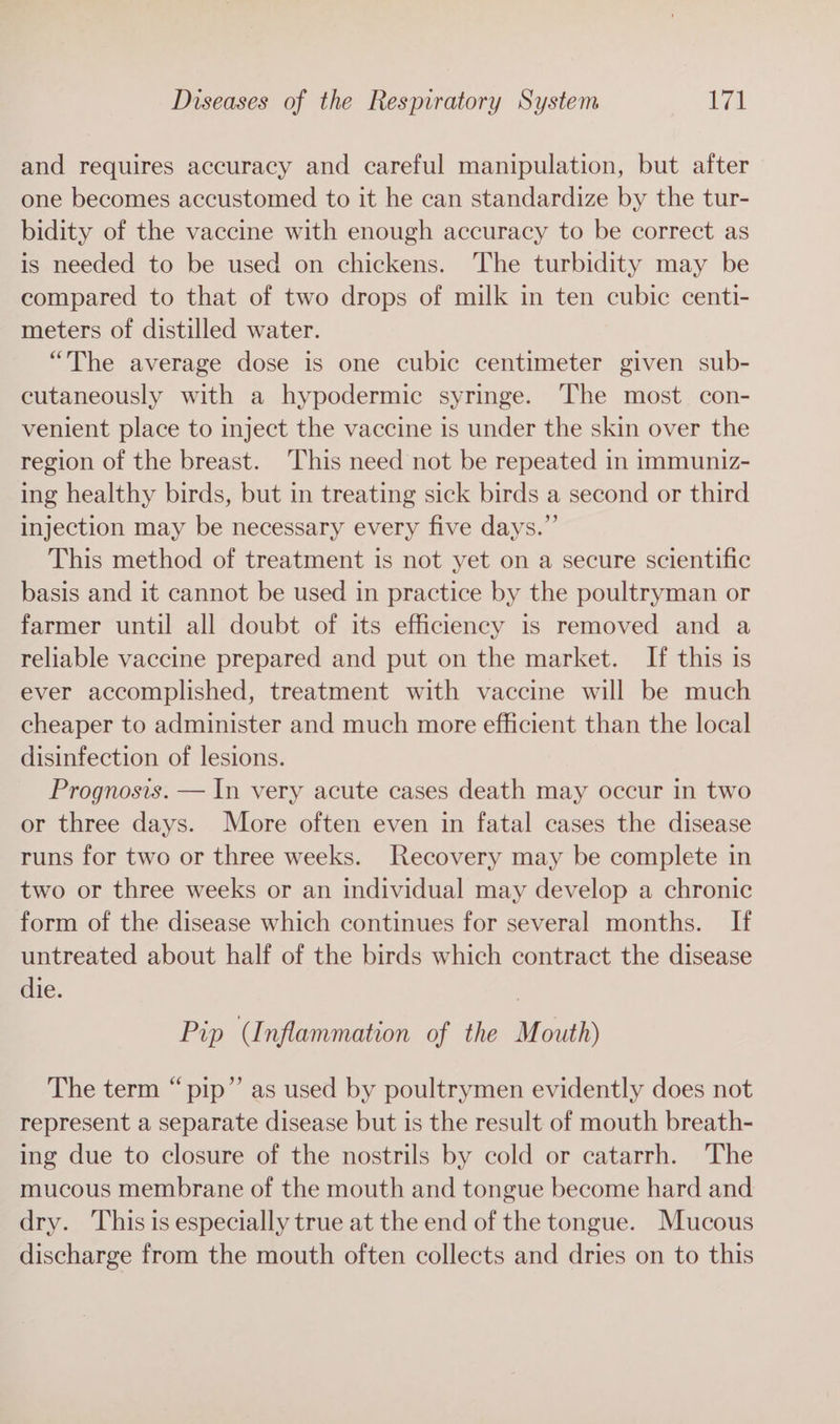 and requires accuracy and careful manipulation, but after one becomes accustomed to it he can standardize by the tur- bidity of the vaccine with enough accuracy to be correct as is needed to be used on chickens. The turbidity may be compared to that of two drops of milk in ten cubic centi- meters of distilled water. “The average dose is one cubic centimeter given sub- cutaneously with a hypodermic syringe. The most con- venient place to inject the vaccine is under the skin over the region of the breast. This need not be repeated in immuniz- ing healthy birds, but in treating sick birds a second or third injection may be necessary every five days.” This method of treatment is not yet on a secure scientific basis and it cannot be used in practice by the poultryman or farmer until all doubt of its efficiency is removed and a reliable vaccine prepared and put on the market. If this is ever accomplished, treatment with vaccine will be much cheaper to administer and much more efficient than the local disinfection of lesions. Prognosis. — In very acute cases death may occur in two or three days. More often even in fatal cases the disease runs for two or three weeks. Recovery may be complete in two or three weeks or an individual may develop a chronic form of the disease which continues for several months. If untreated about half of the birds which contract the disease die. | Pip (Inflammation of the Mouth) The term “pip” as used by poultrymen evidently does not represent a separate disease but is the result of mouth breath- ing due to closure of the nostrils by cold or catarrh. The mucous membrane of the mouth and tongue become hard and dry. ‘This is especially true at the end of the tongue. Mucous discharge from the mouth often collects and dries on to this