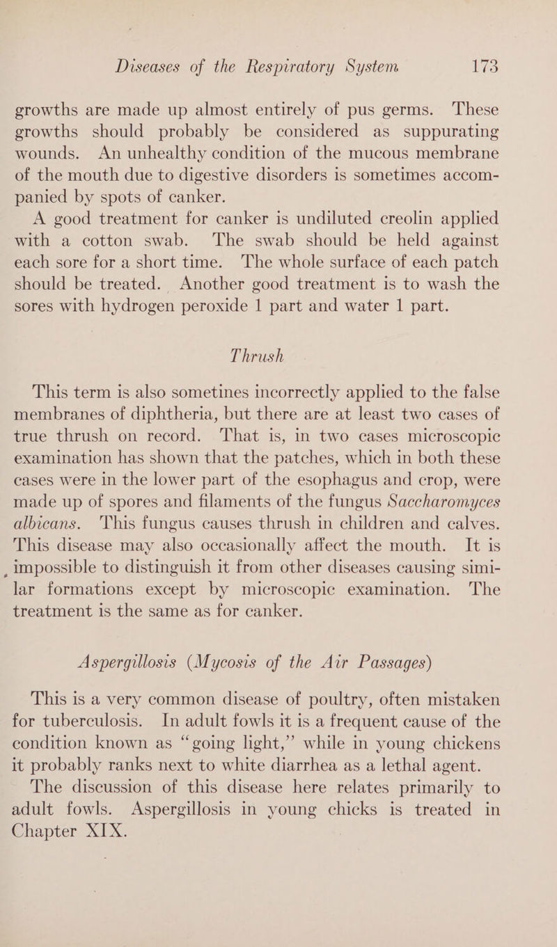 growths are made up almost entirely of pus germs. These growths should probably be considered as suppurating wounds. An unhealthy condition of the mucous membrane of the mouth due to digestive disorders is sometimes accom- panied by spots of canker. A good treatment for canker is undiluted creolin applied with a cotton swab. The swab should be held against each sore for a short time. The whole surface of each patch should be treated. Another good treatment is to wash the sores with hydrogen peroxide | part and water | part. Thrush This term is also sometines incorrectly applied to the false membranes of diphtheria, but there are at least two cases of true thrush on record. That is, in two cases microscopic examination has shown that the patches, which in both these cases were in the lower part of the esophagus and crop, were made up of spores and filaments of the fungus Saccharomyces albicans. This fungus causes thrush in children and calves. This disease may also occasionally affect the mouth. It is _ impossible to distinguish it from other diseases causing simi- lar formations except by microscopic examination. The treatment is the same as for canker. Aspergillosis (Mycosis of the Air Passages) This is a very common disease of poultry, often mistaken for tuberculosis. In adult fowls it is a frequent cause of the condition known as “going light,” while in young chickens it probably ranks next to white diarrhea as a lethal agent. The discussion of this disease here relates primarily to adult fowls. Aspergillosis in young chicks is treated in Chapter XIX.