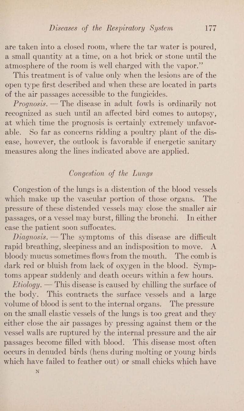 are taken into a closed room, where the tar water is poured, a small quantity at a time, on a hot brick or stone until the atmosphere of the room is well charged with the vapor.” This treatment is of value only when the lesions are of the open type first described and when these are located in parts of the air passages accessible to the fungicides. Prognosis. — 'The disease in adult fowls is ordinarily not recognized as such until an affected bird comes to autopsy, at which time the prognosis is certainly extremely unfavor- able. So far as concerns ridding a poultry plant of the dis- ease, however, the outlook is favorable if energetic sanitary measures along the lines indicated above are applied. Congestion of the Lungs Congestion of the lungs is a distention of the blood vessels which make up the vascular portion of those organs. The pressure of these distended vessels may close the smaller air passages, or a vessel may burst, filling the bronchi. In either ease the patient soon suffocates. Diagnosis. — The symptoms of this disease are difficult rapid breathing, sleepiness and an indisposition to move. A bloody mucus sometimes flows from the mouth. The comb is dark red or bluish from lack of oxygen in the blood. Symp- toms appear suddenly and death occurs within a few hours. Etiology. — This disease is caused by chilling the surface of the body. This contracts the surface vessels and a large volume of blood is sent to the internal organs. The pressure on the small elastic vessels of the lungs is too great and they either close the air passages by pressing against them or the vessel walls are ruptured by the internal pressure and the air passages become filled with blood. This disease most often occurs in denuded birds (hens during molting or young birds which have failed to feather out) or small chicks which have N