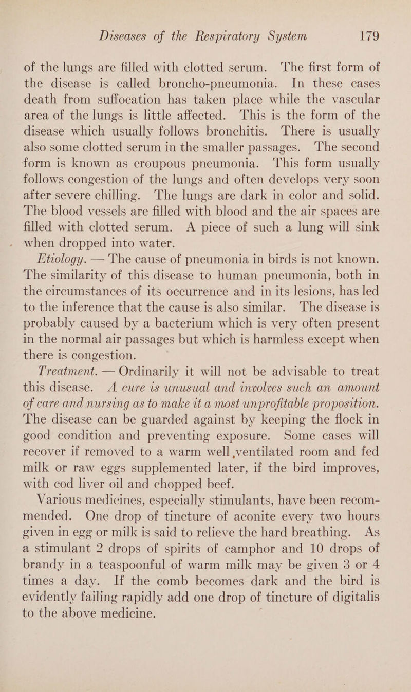 of the lungs are filled with clotted serum. The first form of the disease is called broncho-pneumonia. In these cases death from suffocation has taken place while the vascular area of the lungs is little affected. This is the form of the disease which usually follows bronchitis. There is usually also some clotted serum in the smaller passages. The second form is known as croupous pneumonia. ‘This form usually follows congestion of the lungs and often develops very soon after severe chilling. The lungs are dark in color and solid. The blood vessels are filled with blood and the air spaces are filled with clotted serum. A piece of such a lung will sink when dropped into water. Etiology. — The cause of pneumonia in birds 1s not known. The similarity of this disease to human pneumonia, both in the circumstances of its occurrence and in its lesions, has led to the inference that the cause is also similar. The disease is probably caused by a bacterium which is very often present in the normal air passages but which is harmless except when there is congestion. Treatment. — Ordinarily it will not be advisable to treat this disease. A cure is unusual and involves such an amount of care and nursing as to make it a most unprofitable proposition. The disease can be guarded against by keeping the flock in good condition and preventing exposure. Some cases will recover if removed to a warm well ventilated room and fed milk or raw eggs supplemented later, if the bird improves, with cod liver oil and chopped beef. Various medicines, especially stimulants, have been recom- mended. One drop of tincture of aconite every two hours given in egg or milk is said to relieve the hard breathing. As a stimulant 2 drops of spirits of camphor and 10 drops of brandy in a teaspoonful of warm milk may be given 3 or 4 times a day. If the comb becomes dark and the bird is evidently failing rapidly add one drop of tincture of digitalis to the above medicine.