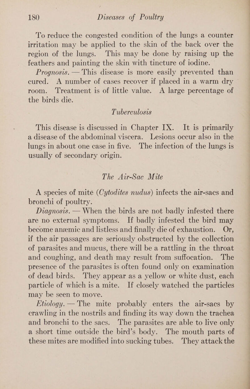 To reduce the congested condition of the lungs a counter irritation may be applied to the skin of the back over the region of the lungs. This may be done by raising up the feathers and painting the skin with tincture of iodine. Prognosis. — This disease is more easily prevented than cured. A number of cases recover if placed in a warm dry © room. ‘Treatment is of little value. A large percentage of the birds die. Tuberculosis This disease is discussed in Chapter IX. It is primarily a disease of the abdominal viscera. Lesions occur also in the lungs in about one case in five. The infection of the lungs is usually of secondary origin. The Avr-Sac Mite | A species of mite (Cytodites nudus) infects the air-sacs and bronchi of poultry. Diagnosis. — When the birds are not badly infested there are no external symptoms. If badly infested the bird may become anzemic and listless and finally die of exhaustion. Or, if the air passages are seriously obstructed by the collection of parasites and mucus, there will be a rattling in the throat and coughing, and death may result from suffocation. The presence of the parasites is often found only on examination of dead birds. ‘They appear as a yellow or white dust, each particle of which is a mite. If closely watched the particles may be seen to move. Etiology. — The mite probably enters the air-sacs by crawling in the nostrils and finding its way down the trachea and bronchi to the sacs. The parasites are able to live only a short time outside the bird’s body. The mouth parts of these mites are modified into sucking tubes. They attack the