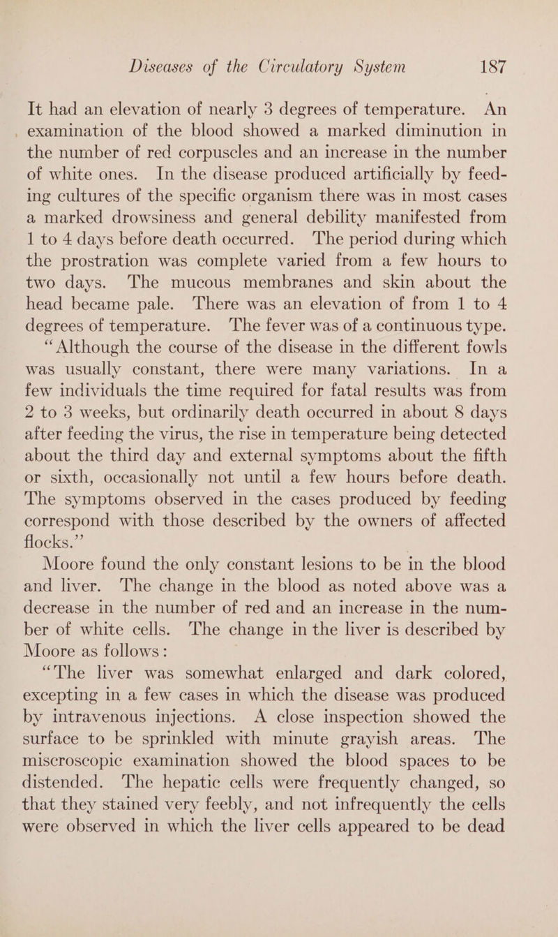 It had an elevation of nearly 3 degrees of temperature. An _ examination of the blood showed a marked diminution in the number of red corpuscles and an increase in the number of white ones. In the disease produced artificially by feed- ing cultures of the specific organism there was in most cases a marked drowsiness and general debility manifested from 1 to 4 days before death occurred. The period during which the prostration was complete varied from a few hours to two days. The mucous membranes and skin about the head became pale. There was an elevation of from 1 to 4 degrees of temperature. ‘The fever was of a continuous type. “Although the course of the disease in the different fowls was usually constant, there were many variations. In a few individuals the time required for fatal results was from 2 to 3 weeks, but ordinarily death occurred in about 8 days after feeding the virus, the rise in temperature being detected about the third day and external symptoms about the fifth or sixth, occasionally not until a few hours before death. The symptoms observed in the cases produced by feeding correspond with those described by the owners of affected flocks.” Moore found the only constant lesions to be in the blood and liver. The change in the blood as noted above was a decrease in the number of red and an increase in the num- ber of white cells. The change in the liver is described by Moore as follows: “The liver was somewhat enlarged and dark colored, excepting in a few cases in which the disease was produced by intravenous injections. A close inspection showed the surface to be sprinkled with minute grayish areas. The miscroscopic examination showed the blood spaces to be distended. The hepatic cells were frequently changed, so that they stained very feebly, and not infrequently the cells were observed in which the liver cells appeared to be dead