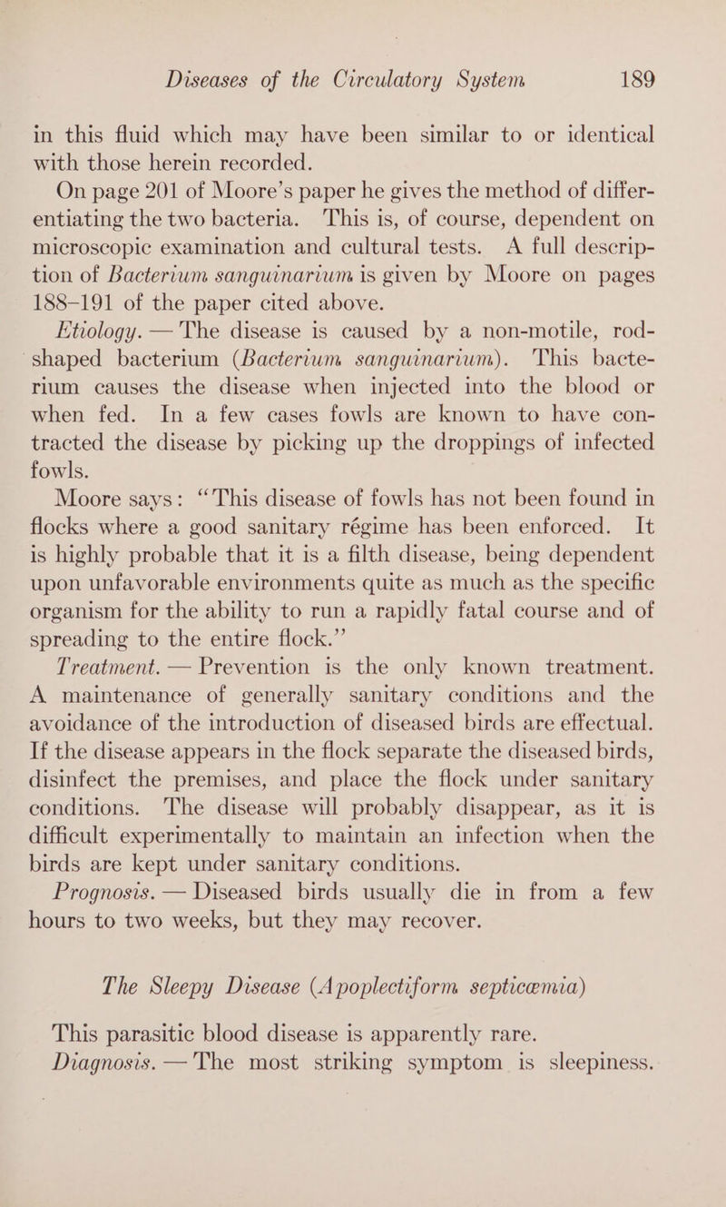 in this fluid which may have been similar to or identical with those herein recorded. On page 201 of Moore’s paper he gives the method of differ- entiating the two bacteria. This is, of course, dependent on microscopic examination and cultural tests. A full descrip- tion of Bactertum sanguinarium is given by Moore on pages 188-191 of the paper cited above. Etiology. —'The disease is caused by a non-motile, rod- shaped bacterium (Bacterium sanguinarium). This bacte- rium causes the disease when injected into the blood or when fed. In a few cases fowls are known to have con- tracted the disease by picking up the droppings of infected fowls. Moore says: “This disease of fowls has not been found in flocks where a good sanitary régime has been enforced. It is highly probable that it is a filth disease, being dependent upon unfavorable environments quite as much as the specific organism for the ability to run a rapidly fatal course and of spreading to the entire flock.” Treatment. — Prevention is the only known treatment. A maintenance of generally sanitary conditions and the avoidance of the introduction of diseased birds are effectual. If the disease appears in the flock separate the diseased birds, disinfect the premises, and place the flock under sanitary conditions. The disease will probably disappear, as it is difficult experimentally to maintain an infection when the birds are kept under sanitary conditions. Prognosis. — Diseased birds usually die in from a few hours to two weeks, but they may recover. The Sleepy Disease (A poplectiform septicemia) This parasitic blood disease is apparently rare. Diagnosis. —The most striking symptom is sleepiness.