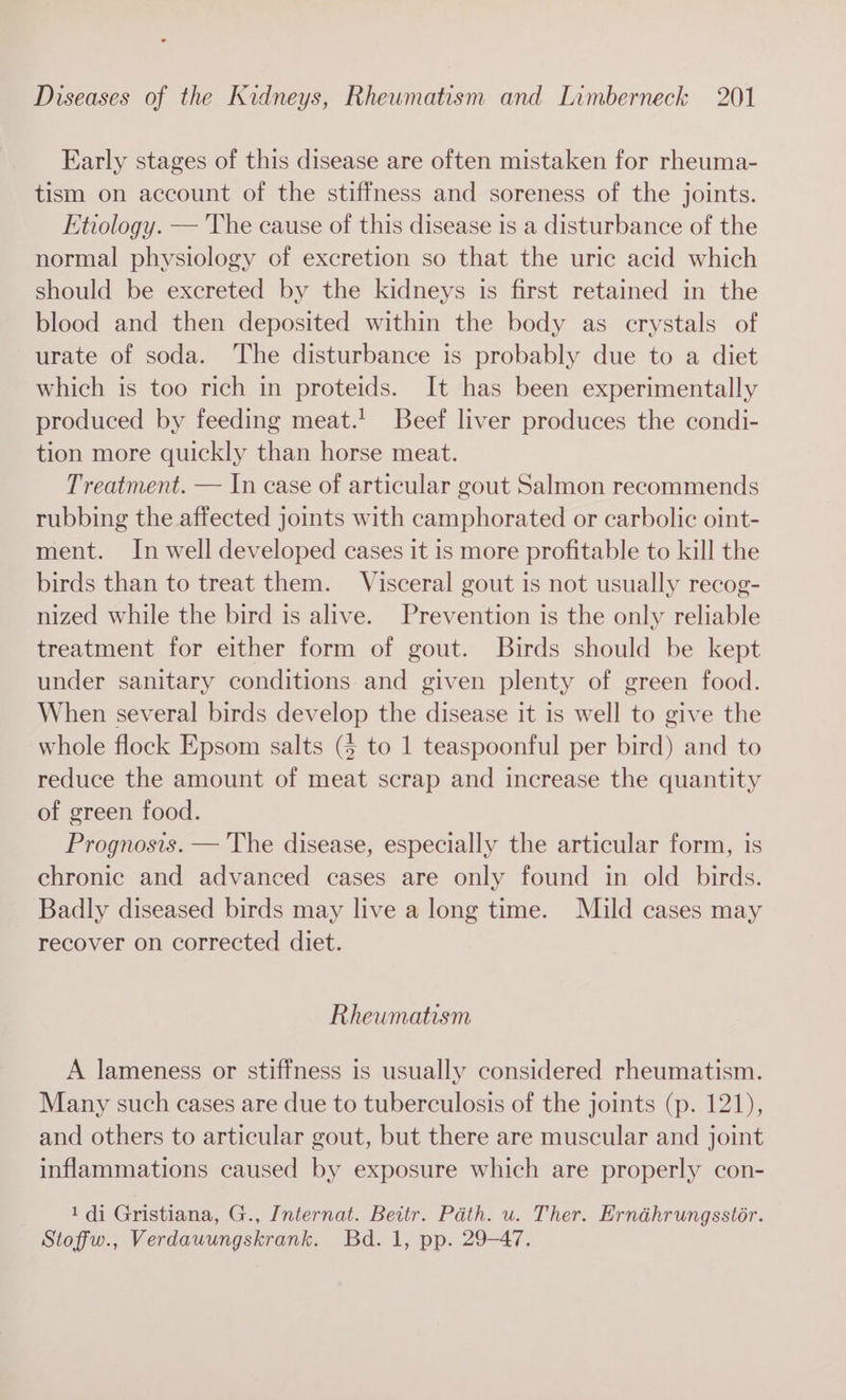 Early stages of this disease are often mistaken for rheuma- tism on account of the stiffness and soreness of the joints. Etiology. — The cause of this disease is a disturbance of the normal physiology of excretion so that the uric acid which should be excreted by the kidneys is first retained in the blood and then deposited within the body as crystals of urate of soda. The disturbance is probably due to a diet which is too rich in proteids. It has been experimentally produced by feeding meat.’ Beef liver produces the condi- tion more quickly than horse meat. Treatment. — In case of articular gout Salmon recommends rubbing the affected joints with camphorated or carbolic oint- ment. In well developed cases it is more profitable to kill the birds than to treat them. Visceral gout is not usually recog- nized while the bird is alive. Prevention is the only reliable treatment for either form of gout. Birds should be kept under sanitary conditions and given plenty of green food. When several birds develop the disease it is well to give the whole flock Epsom salts (4 to 1 teaspoonful per bird) and to reduce the amount of meat scrap and increase the quantity of green food. Prognosis. — The disease, especially the articular form, is chronic and advanced cases are only found in old birds. Badly diseased birds may live a long time. Mild cases may recover on corrected diet. Rheumatism A lameness or stiffness is usually considered rheumatism. Many such cases are due to tuberculosis of the joints (p. 121), and others to articular gout, but there are muscular and joint inflammations caused by exposure which are properly con- 1 di Gristiana, G., Internat. Beitr. Path. u. Ther. Ernéhrungsstor. Stoffw., Verdauungskrank. Bd. 1, pp. 29-47.