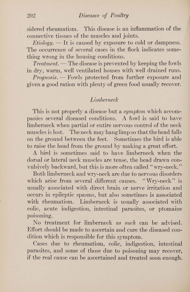 sidered rheumatism. This disease is an inflammation of the connective tissues of the muscles and joints. Etiology. — It is caused by exposure to cold or dampness. The occurrence of several cases in the flock indicates some- thing wrong in the housing conditions. Treatment. — The disease is prevented by keeping the fowls in dry, warm, well ventilated houses with well drained runs. Prognosis. — Fowls protected from further exposure and given a good ration with plenty of green food usually recover. Limberneck This is not properly a disease but a symptom which accom- panies several diseased conditions. A fowl is said to have limberneck when partial or entire nervous control of the neck muscles is lost. 'Theneck may hang limpso that the head falls on the ground between the feet. Sometimes the bird is able to raise the head from the ground by making a great effort. A bird is sometimes said to have limberneck when the dorsal or lateral neck muscles are tense, the head drawn con- vulsively backward, but this is more often called “ wry-neck.” Both limberneck and wry-neck are due to nervous disorders which arise from several different causes. ‘‘ Wry-neck”’ is usually associated with direct brain or nerve irritation and occurs in epileptic spasms, but also sometimes is associated with rheumatism. Limberneck is usually associated with colic, acute indigestion, intestinal parasites, or ptomaine poisoning. No treatment for limberneck as such can be advised. Effort should be made to ascertain and cure the diseased con- dition which is responsible for this symptom. Cases due to rheumatism, colic, indigestion, intestinal parasites, and some of those due to poisoning may recover, if the real cause can be ascertained and treated soon enough.