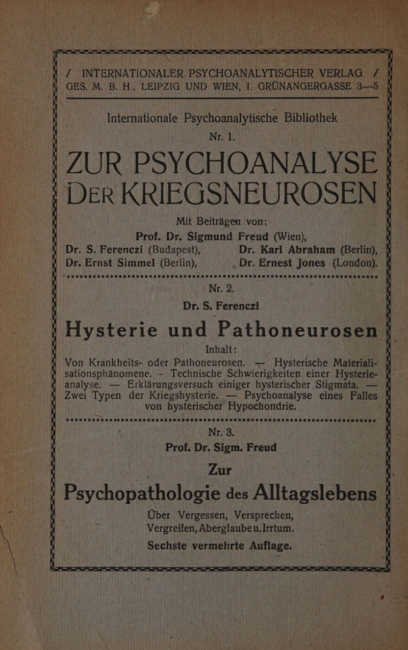 a vo. I e Ba ee _ ae a rn au INTERNATIONALER PSICHOMNALYTISCHER VERLAG / R ‚GES. M. B. H., LEIPZIG UND WIEN, T., N as Key Internationale Psychoanalyiische Bibliothek NEL). | ZUR PSYCHOANALYSE | ı DER KRIEGSNEUROSEN a x BEN, MB. 8 “ 'W Mit Beiträgen von: \ | \ 1 Prof. Dr. Sigmund Freud (Wien), ; ' 4 Dr. S. Ferenezi (Budapest), Dr. Karl Abraham (Berlin), 4 IB Dr. Ernst Simmel (Berlin), ‚Dr. Ernest Jones (London). 8 . A te ee a \ N N Nr. 2. Es { Dr. S. Ferenczi n 4 Hysterie und Pathoneurosen | A nballs db Be 4 Von Krankheits- oder Pathoneurosen. — Hysterische Materiali- I 2 ‚sationsphänomene. — Technische Schwierigkeiten einer Hysterie- W HD analyse. — Erklärungsversuch einiger hysterischer Stigmata. — ı ı Zwei Typen der Kriegshysterie. — Psychoanalyse eines Falles Di von hysterischer Flypochondrie, Be 6 1 BELELELELTLTLILELELULLILELELELLLLTLEELELELELELEETELELETZLELELELTEZEPFT n je  Prof. Dr. Sigm. Freud AR ‘ Zur 1  's i Psychopathologie des Alltagslebens Di e en Über Vergessen, Versprechen, u; a El # Vergreifen, Aberglaube u.Irrtum. f' wi m na Sechste vermehrte Auflage. Bi En | Ken N 8