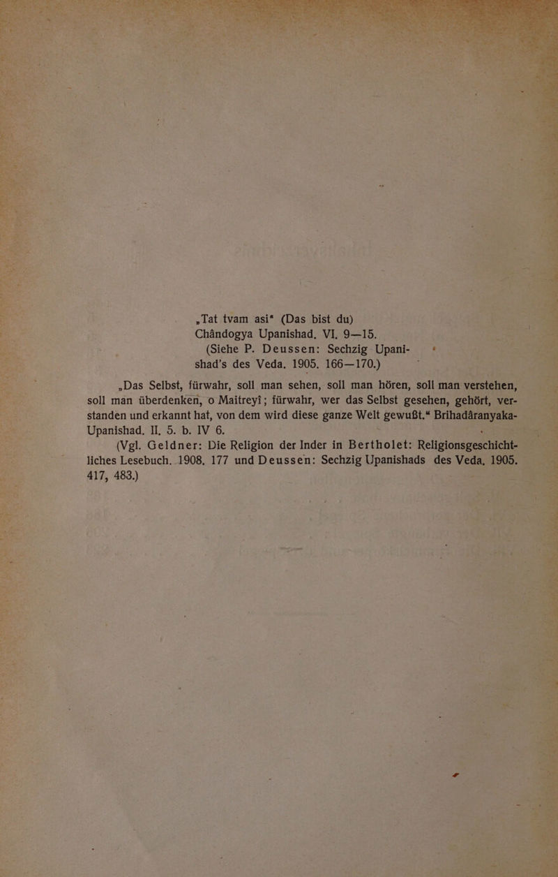 „Tat tvam asi* (Das bist du) Chändogya Upanishad. VI. 9-15. (Siehe P. Deussen: Sechzig Upani- shad’s des Veda. 1905. 166— 170.) „Das Selbst, fürwahr, soll man sehen, soll man hören, soll man ve s soll man überdenken, o Maitreyi; fürwahr, wer das Selbst gesehen, g standen und erkannt hat, von dem wird diese ganze mel ss Briha