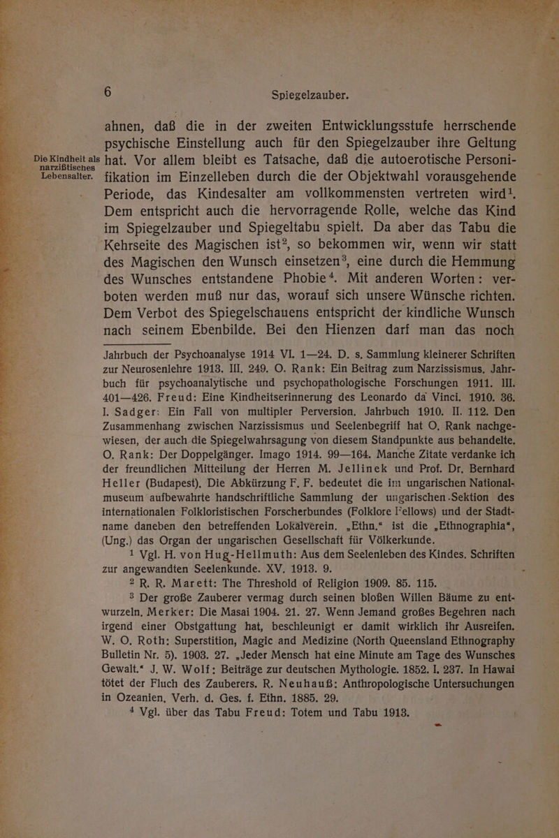 Die Kindheit als narzißtisches Lebensalter. Ba DIE LE AA gi hrs a a a I er ne in dert a N DE RL EEE Bo a; = i SE ee re a a a EN . e &gt; tt &gt; “ 7) a P, w ae Fe, 7 3 Eng N = S &gt; a u ol e on re ds ir “ r at ri 5 4 f u . 2 ) Fe ee. 4 = Dar; a De E . 1-8 In Pam 9 u 2 DW? Ay id HL ” EEE A EN ar ru % “ . +? 7 N wi r u . v ö m iR ni, 5 IE r) = Fin er &gt; E35 n Ferm: » rs s 5 “ EOTE a 1 ar a ei Eh EREH nun « r42% £ , I We er F Ir ? Sr 3 a ne - - ; - BEAT TERN 6 Spiegelzauber. ahnen, daß die in der zweiten Entwicklungsstufe herrschende psychische Einstellung auch für den Spiegelzauber ihre Geltung hat. Vor allem bleibt es Tatsache, daß die autoerotische Personi- fikation im Einzelleben durch die der Objektwahl vorausgehende Periode, das Kindesalter am vollkommensten vertreten wird!. Dem entspricht auch die hervorragende Rolle, welche das Kind im Spiegelzauber und Spiegeltabu spielt. Da aber das Tabu die des Magischen den Wunsch einsetzen?, eine durch die Hemmung des Wunsches entstandene Phobie*. Mit anderen Worten: ver- boten werden muß nur das, worauf sich unsere Wünsche richten. Dem Verbot des Spiegelschauens entspricht der kindliche Wunsch nach seinem Ebenbilde. Bei den Hienzen darf man das noch Jahrbuch der Psychoanalyse 1914 VI. 1—24. D. s, Sammlung kleinerer Schriften zur Neurosenlehre 1913. III. 249.. O. Rank: Ein Beitrag zum Narzissismus, Jahr- buch für psychoanalytische und psychopathologische Forschungen 1911. II. 401—426. Freud: Eine Kindheitserinnerung des Leonardo da Vinci. 1910. 36. I. Sadger: Ein Fall von multipler Perversion. Jahrbuch 1910. II. 112. Den Zusammenhang zwischen Narzissismus und Seelenbegriff hat O, Rank nachge- wiesen, der auch die Spiegelwahrsagung von diesem Standpunkte aus behandelte. O. Rank: Der Doppelgänger. Imago 1914. 99—164. Manche Zitate verdanke ich der freundlichen Mitteilung der Herren M. Jellinek und Prof. Dr. Bernhard Heller (Budapest). Die Abkürzung F. F. bedeutet die im ungarischen National- museum aufbewahrte handschriftliche Sammlung der u:garischen .Sektion des internationalen Folkloristischen Forscherbundes (Folklore l’ellows) und der Stadt- name daneben den betreffenden Lokälverein. „Ethn.“ ist die „Ethnographia*, (Ung.) das Organ der ungarischen Gesellschaft für Völkerkunde. 1 Vgl. H. von Hug-Hellmuth: Aus dem Seelenleben des Kindes. Schriften zur angewandten Seelenkunde. XV. 1913. 9. 2 R. R. Marett: The Threshold of Religion 1909. 85. 115. 3 Der große Zauberer vermag durch seinen bloßen Willen Bäume zu ent- wurzeln. Merker: Die Masai 1904. 21. 27. Wenn Jemand großes Begehren nach irgend einer Obstgattung hat, beschleunigt er damit wirklich ihr Ausreifen. W. ©, Roth: Superstition, Magic and Medizine (North Queensland Ethnography Bulletin Nr. 5). 1903. 27. „Jeder Mensch hat eine Minute am Tage des Wunsches Gewalt.“ J. W. Wolf: Beiträge zur deutschen Mythologie. 1852. I. 237. In Hawai tötet der Fluch des Zauberers. R. Neuhauß: Anthropologische Um 7 in Ozeanien, Verh. d, Ges. f. Ethn. 1885. 29.