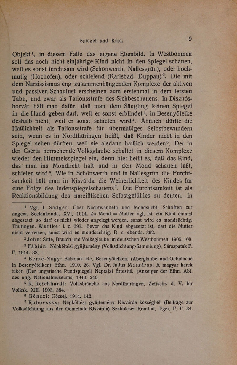 Objekt!, in diesem Falle das eigene Ebenbild. In Westböhmen - soll das noch nicht einjährige Kind nicht in den Spiegel schauen, weil es sonst furchtsam wird (Schönwerth, Nallesgrün), oder hoch- mütig (Hochofen), oder schielend (Karlsbad, Duppau)?. Die mit dem Narzissismus eng zusammenhängenden Komplexe der aktiven und passiven Schaulust erscheinen zum erstenmal in dem letzten Tabu, und zwar als Talionsstrafe des Sichbeschauens. In Disznös- horvät hält man dafür, daß man dem Säugling keinen Spiegel in die Hand geben darf, weil er sonst erblindet3, in Besenyötelke deshalb nicht, weil er sonst schielen wird* Ähnlich dürfte die Häßlichkeit als Talionsstrafe für übermäßiges Selbstbewundern sein, wenn es in Nordthüringen heißt, daß Kinder nicht in den Spiegel sehen dürften, weil sie alsdann häßlich werden’. Der in der Cserta herrschende Volksglaube schaltet in diesem Komplexe wieder den Himmelsspiegel ein, denn hier heißt es, daß das Kind, das man ins Mondlicht hält und in den Mond schauen läßt, schielen wird®. Wie in Schönwerth und in Nallesgrün die Furcht- 'samkeit hält man in Kisvärda die Weinerlichkeit des Kindes für eine Folge des Indenspiegelschauens’. Die Furchtsamkeit ist als Reaktionsbildung des narzißtischen Selbstgefühles zu deuten. In 1 Vgl. I. Sadger: Über Nachtwandeln und Mondsucht. Schriften zur angew. Seelenkunde. XVI. 1914. Zu Mond = Mutter vgl, Ist ein Kind einmal abgesetzt, so darf es nicht wieder angelegt werden, sonst wird es mondsüchtig. Thüringen. Wuttke: I. c. 393. Bevor das Kind abgesetzt ist, darf die Mutter nicht verreisen, sonst wird es mondsüchtig. D. s. ebenda. 392. 2 John: Sitte, Brauch und Volksglaube im deutschen Westböhmen. 1905. 109. 3Fäbiän: Nepköltesi gyüjtemeny (Volksdichtung-Sammlung). Särospatak F. F. 1914. 38. 4 Berze-Nagy: Babonäk etc, Besenyötelken. (Aberglaube und Gebräuche in Besenyötelken) Ethn. 1910. 26. Vgl. Dr. Julius M&amp;szäros: A magyar kerek _ tükör. (Der ungarische Rundspiegel) Neprajzi Ertesitö. (Anzeiger der Ethn. Abt. des ung. Nationalmuseums) 1940. 240, 5 R. Reichhardt: Volksbräuche aus Nordthüringen. Zeitschr. d. V. für Volksk. XII. 1903. 384. 6 Gönczi: Göcsej. 1914. 142. ” Rubovszky: Nepköltesi gyüjtemeny Kisvärda közsegböl. (Beiträge zur Volksdichtung aus der Gemeinde Kisvärda) Szabolcser Komitat. Eger. F. F. 34.