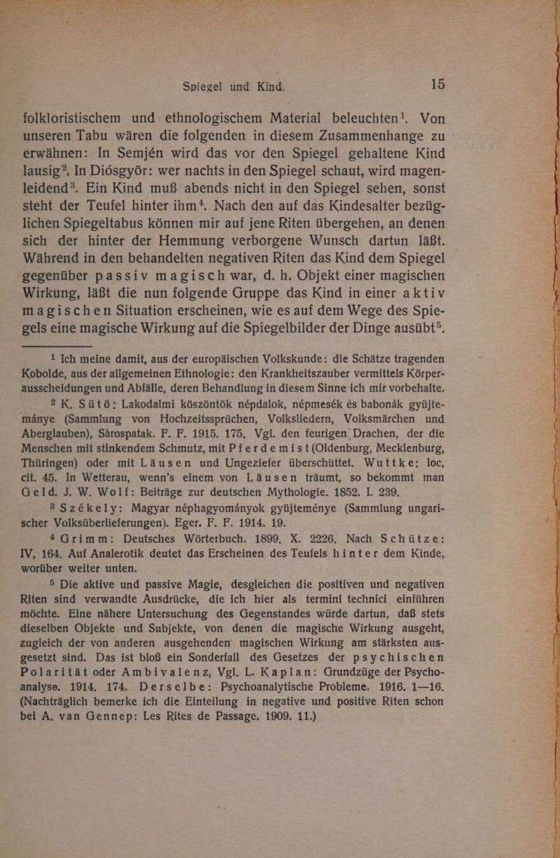 folkloristischem und ethnologischem Material beleuchten!. Von erwähnen: In Semjen wird das vor den Spiegel gehaltene Kind lausig?. In Diösgyör: wer nachts in den Spiegel schaut, wird magen- leidend°®. Ein Kind muß abends nicht in den Spiegel sehen, sonst steht der Teufel hinter ihm*. Nach den auf das Kindesalter bezüg- lichen Spiegeltabus können mir auf jene Riten übergehen, an denen sich der hinter der Hemmung verborgene Wunsch dartun läßt. Während in den behandelten negativen Riten das Kind dem Spiegel gegenüber passiv magisch war, d.h. Objekt einer magischen Wirkung, läßt die nun folgende Gruppe das Kind in einer aktiv magischen Situation erscheinen, wie es auf dem Wege des Spie- gels eine magische Wirkung auf die Spiegelbilder der Dinge ausübt°. 1 Ich meine damit, aus der europäischen Volkskunde: die Schätze tragenden Kobolde, aus der allgemeinen Ethnologie: den Krankheitszauber vermittels Körper- ausscheidungen und Abfälle, deren Behandlung in diesem Sinne ich mir vorbehalte. 2 K. Sütö: Lakodalmi köszöntök nepdalok, nepmesek &amp;s babonäk gyüjte- mänye (Sammlung von Hochzeitssprüchen, Volksliedern, Volksmärchen und Aberglauben), Särospatak. F. F. 1915. 175. Vgl. den feurigen' Drachen, der die Menschen mit stinkendem Schmutz, mit Pferde mist(Oldenburg, Mecklenburg, Thüringen) oder mit Läusen und Ungeziefer überschütte. Wuttke: loc, cit. 45. In Wetterau, wenn’s einem von Läusen träumt, so bekommt man 3 Sz&amp;ekely: Magyar nephagyomänyok gyüjtemenye (Sammlung ungari- scher Volksüberlieferungen). Eger. F. F. 1914. 19. 4 Grimm: Deutsches Wörterbuch. 1899, X. 2226. Nach Schütze: IV, 164. Auf Analerotik deutet das Erscheinen des Teufels hinter dem Kinde, worüber weiter unten. | 5 Die aktive und passive Magie, desgleichen die positiven und negativen Riten sind verwandte Ausdrücke, die ich hier als termini technici einführen möchte. Eine nähere Untersuchung des Gegenstandes würde dartun, daß stets dieselben Objekte und Subjekte, von denen die magische Wirkung ausgeht, zugleich der von anderen ausgehenden magischen Wirkung am stärksten aus- gesetzt sind. Das ist bloß ein Sonderfall des Gesetzes der psychischen Polarität oder Ambivalenz, Vgl. L. Kaplan: Grundzüge der Psycho- analyse. 1914. 174. Derselbe: Psychoanalytische Probleme. 1916. 1—16. (Nachträglich bemerke ich die Einteilung in negative und positive Riten schon bei A, van Gennep: Les Rites de Passage. 1909. 11.) 229.5 he 2 Ti Fi