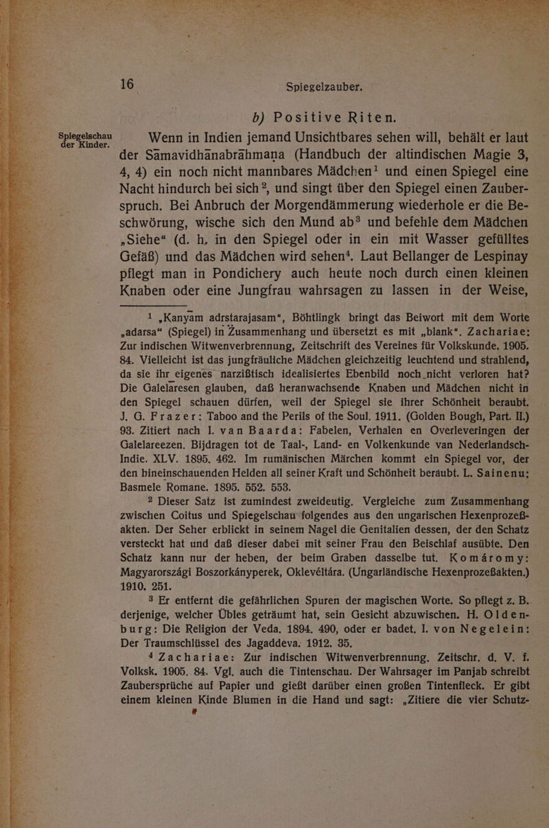 Spiegelschau der Kinder. 16 | Spiegelzauber. b) Positive Riten. Wenn in Indien jemand Unsichtbares sehen will, behält er laut der Samavidhanabrahmana (Handbuch der altindischen Magie 3, 4, 4) ein noch nicht mannbares Mädchen! und einen Spiegel eine Nacht hindurch bei sich ?, und singt über den Spiegel einen Zauber- spruch. Bei Anbruch der Morgendämmerung wiederhole er die Be- schwörung, wische sich den Mund ab®? und befehle dem Mädchen „Siehe“ (d. h, in den Spiegel oder in ein mit Wasser gefülltes Gefäß) und das Mädchen wird sehen?. Laut Bellanger de Lespinay pflegt man in Pondichery auch heute noch durch einen kleinen Knaben oder eine Jungfrau wahrsagen zu lassen in der Weise, ı „Kanyam adrstarajasam“, Böhtlingk bringt das Beiwort mit dem Worte „adarsa“ (Spiegel) in Zusammenhang und übersetzt es mit „blank“. Zachariae; Zur indischen Witwenverbrennung, Zeitschrift des Vereines für Volkskunde. 1905. 84. Vielleicht ist das jungfräuliche Mädchen gleichzeitig leuchtend und strahlend, da sie ihr eigenes narzißtisch idealisiertes Ebenbild noch_nicht verloren hat? Die Galelaresen glauben, daß heranwachsende Knaben und Mädchen nicht in den Spiegel schauen dürfen, weil der Spiegel sie ihrer Schönheit beraubt. J. G. Frazer: Taboo and the Perils of the Soul. 1911. (Golden Bough, Part. II.) 93. Zitiert nach I. van Baarda: Fabelen, Verhalen en Overleveringen der Galelareezen. Bijdragen tot de Taal-, Land- en Volkenkunde van Nederlandsch- Indie. XLV. 1895. 462. Im rumänischen Märchen kommt ein Spiegel vor, der den hineinschauenden Helden all seiner Kraft und Schönheit beraubt. L. Sainenu: Basmele Romane. 1895. 552. 553. 2 Dieser Satz ist zumindest zweideutig. Vergleiche zum Zusammenhang zwischen Coitus und Spiegelschau folgendes aus den ungarischen Hexenprozeß- akten. Der Seher erblickt in seinem Nagel die Genitalien dessen, der den Schatz versteckt hat und daß dieser dabei mit seiner Frau den Beischlaf ausübte. Den Schatz kann nur der heben, der beim Graben dasselbe tut. Komäromy: Magyarorszägi Boszorkänyperek, Okleveltära. (Ungarländische Hexenprozeßakten.) 1910. 251. 3 Er entfernt die gefährlichen Spuren der magischen Worte. So pflegt Zi Di. derjenige, welcher Übles geträumt hat, sein Gesicht abzuwischen. H. Olden- burg: Die Religion der Veda. 1894. 490, oder er badet. I. von Negelein: Der Traumschlüssel des Jagaddeva. 1912. 35. 4 Zachariae: Zur indischen Witwenverbrennung. Zeitschr. d. V. f. Volksk. 1905. 84. Vgl. auch die Tintenschau. Der Wahrsager im Panjab schreibt Zaubersprüche auf Papier und gießt darüber einen großen Tintenfleck. Er gibt einem kleinen Kinde Blumen in die Hand und sagt: „Zitiere die vier Schutz-  Ä