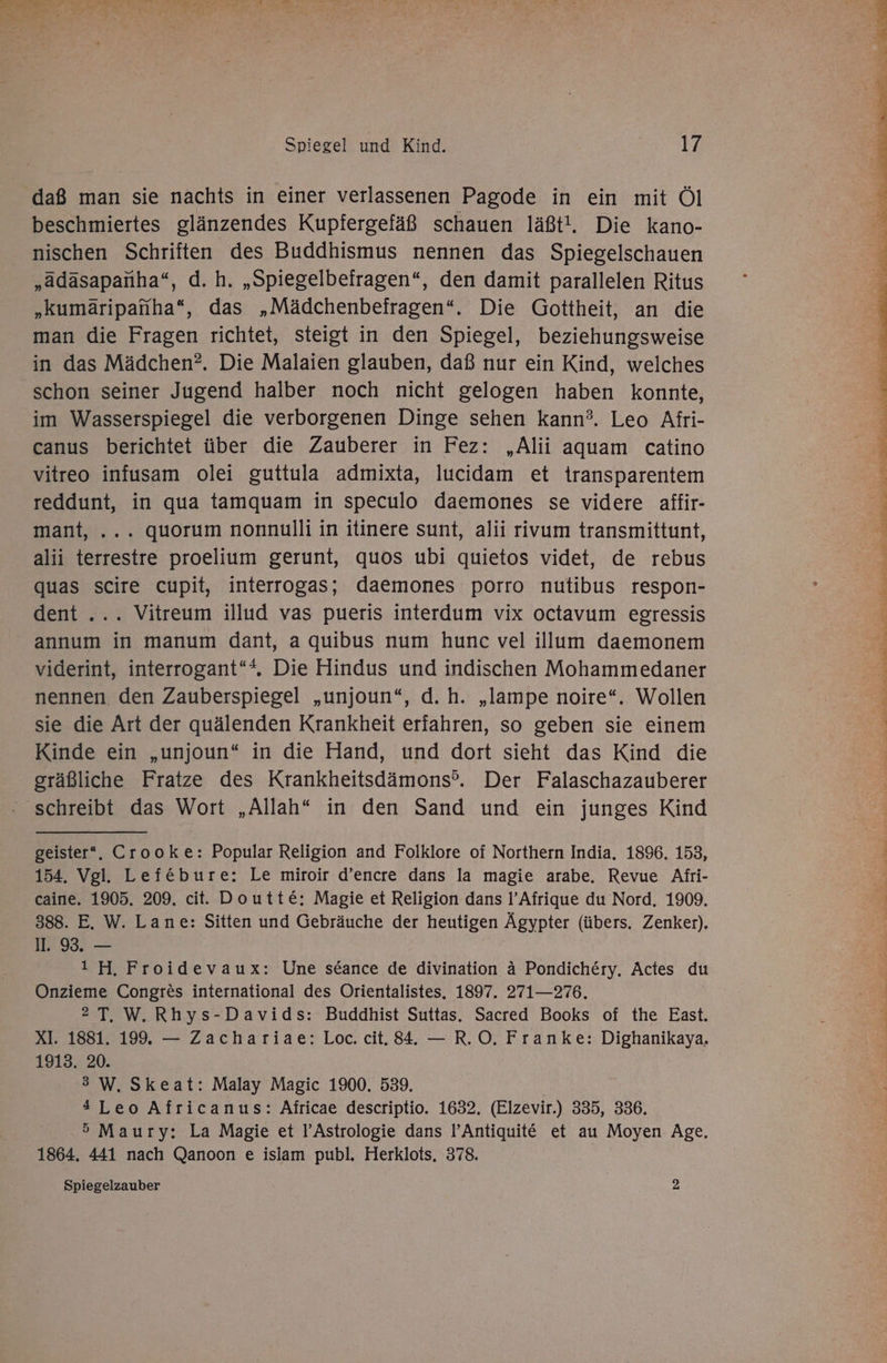 daß man sie nachts in einer verlassenen Pagode in ein mit Öl beschmiertes glänzendes Kupfergefäß schauen läßt!. Die kano- nischen Schriften des Buddhismus nennen das Spiegelschauen „adasapanha“, d. h. „Spiegelbeiragen“, den damit parallelen Ritus „kumäripanha“, das „Mädchenbefragen“. Die Gottheit, an die man die Fragen richtet, steigt in den Spiegel, beziehungsweise in das Mädchen?. Die Malaien glauben, daß nur ein Kind, welches schon seiner Jugend halber noch nicht gelogen haben konnte, im Wasserspiegel die verborgenen Dinge sehen kann?. Leo Afri- canus berichtet über die Zauberer in Fez: „Alii aquam catino vitreo infusam olei guttula admixta, lucidam et transparentem reddunt, in qua tamquam in speculo daemones se videre affir- mant, ... quorum nonnulli in itinere sunt, alii rivum transmittunt, alii terrestre proelium gerunt, quos ubi quietos videt, de rebus quas scire cupit, interrogas; daemones porro nutibus respon- dent ... Vitreum illud vas pueris interdum vix octavum egressis annum in manum dant, a quibus num hunc vel illum daemonem viderint, interrogant“*. Die Hindus und indischen Mohammedaner nennen. den Zauberspiegel „unjoun“, d.h. „lampe noire“. Wollen sie die Art der quälenden Krankheit erfahren, so geben sie einem Kinde ein „unjoun“ in die Hand, und dort sieht das Kind die gräßliche Fratze des Krankheitsdämons®. Der Falaschazauberer - schreibt das Wort „Allah“ in den Sand und ein junges Kind geister*. Crooke: Popular Religion and Folklore of Northern India. 1896. 153, 154. Vgl. Lefebure: Le miroir d’encre dans la magie arabe. Revue Afri- caine. 1905. 209, cit. Doutte: Magie et Religion dans l’Afrique du Nord, 1909. 388. E. W. Lane: Sitten und Gebräuche der heutigen Ägypter (übers. Zenker). II. 93. — ı H. Froidevaux: Une sdance de divination ä Pondichery. Actes du Onzieme Congres international des Orientalistes, 1897. 271—276. 2T, W.Rhys-Davids: Buddhist Suttas. Sacred Books of the East. XI. 1881. 199. — Zachariae: Loc. cit. 84. — R.O. Franke: Dighanikaya, 1913. 20. 3 W. Skeat: Malay Magic 1900. 539. 4Leo Africanus: Africae descriptio. 1632. (Elzevir.) 335, 336. 5 Maury: La Magie et l’Astrologie dans l’Antiquit€ et au Moyen Age, 1864. 441 nach Qanoon e islam publ, Herklots, 378. Spiegelzauber 2 u Fa Wolke Nassau an FE en Bra aa 77, ih ELDER WER, a eh Be Fe