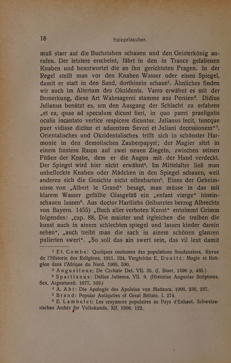 SEN NETTE EN PR SITE er er Ar Wr N an Kurt N 18 Spiegelzauber. muß starr auf die Buchstaben schauen und den Geisterkönig an- rufen. Der letztere erscheint, fährt in den in Trance gefallenen Knaben und beantwortet die an ihn gerichteten Fragen. In der damit er statt in den Sand, dorthinein schaue!. Ähnliches finden wir auch im Altertum des Okzidents. Varro erwähnt es mit der Bemerkung, diese Art Wahrsagerei stamme aus Persien?. Didius Julianus benützt es, um den Ausgang der Schlacht zu- erfahren „et ea, quae ad speculum dicunt fieri, in quo pueri praeligatis oculis incantato vertice respicere dicuntur. Julianus fecit, tuncque puer vidisse dicitur et aduentum Severi et Juliani decessionem“®, - Orientalisches und Okzidentalisches trifft sich in schönster Har- monie in den demotischen Zauberpapyri; der Magier sitzt in einem finstern Raum auf zwei neuen Ziegeln, zwischen seinen Füßen der Knabe, dem er die Augen mit. der Hand verdeckt. Der Spiegel wird hier nicht erwähnt“. Im Mittelalter ließ man unbefleckte Knaben oder Mädchen in den Spiegel schauen, weil anderen sich die Gesichte nicht offenbarten?. Eines der Geheim- nisse von „Albert le Grand“ besagt, man müsse in das mit klarem Wasser gefüllte Glasgefäß ein „enfant vierge“ hinein- schauen lassen®. Aus doctor Hartliebs (leibarztes herzog Albrechts von Bayern. 1455) „Buch aller verboten Kunst“ entnimmt Grimm folgendes: „cap. 88, Die maister und irgleichen die treiben die kunst auch in ainem schlechten spiegel und lassen kinder darein sehen“, „auch treibt man die sach in ainem schönen glanzen pulierten swert“. „So soll das ain swert sein, das vil leut damit ! Et. Combe: Quelques coutumes des populations Soudanaises. Revue de l’Historie des Religions, 1911. 324. Vergleiche E. Doutte: Magie et Reli- gion dans l’Afrique du Nord. 1909. 590. 2 Augustinus: De Civitate Dei. VII. 35. (I. Stoer. 1596 p. 435.) 3 Spartianus: Didius Julianus,. VII. 9, (Historiae Augustae Scriptores. Sex, Argentorati. 1677. 163.) # A. Abt: Die Apologie des Apuleius von Madaura. 1908. 236, 237. ° 5 Brand: Popular Antiquties of. Great Britain. I. 274. 6 E. Lambelet: Les croyances populaires au Pays d’Enhaut. Schweize- risches Archiv dür Volkskunde. XII. 1908, 122.