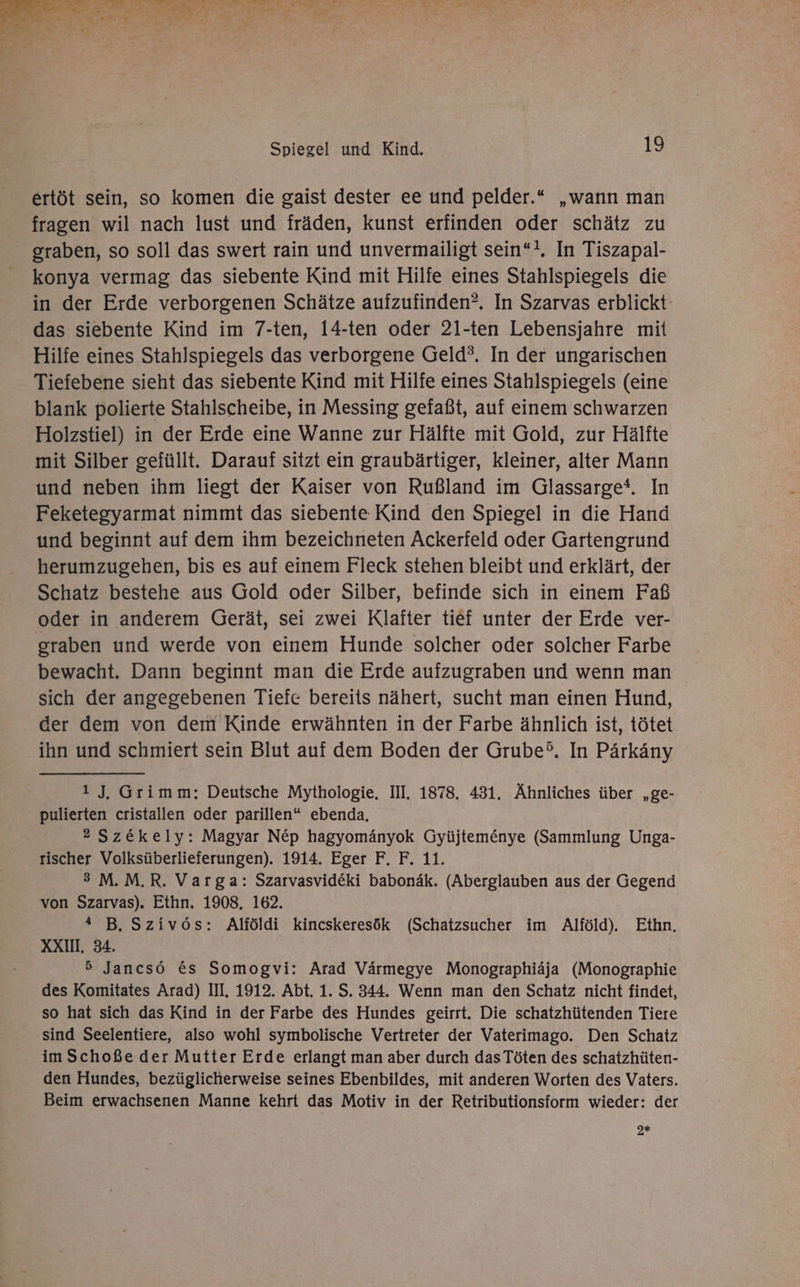 ertöt sein, so komen die gaist dester ee und pelder.“ „wann man fragen wil nach lust und fräden, kunst erfinden oder schätz zu graben, so soll das swert rain und unvermailigt sein“!. In Tiszapal- konya vermag das siebente Kind mit Hilfe eines Stahlspiegels die in der Erde verborgenen Schätze aufzufinden?, In Szarvas erblickt: das siebente Kind im 7-ten, 14-ten oder 21-ten Lebensjahre mit Hilfe eines Stahlspiegels das verborgene Geld?. In der ungarischen Tiefebene sieht das siebente Kind mit Hilfe eines Stahlspiegels (eine blank polierte Stahlscheibe, in Messing gefaßt, auf einem schwarzen Holzstiel) in der Erde eine Wanne zur Hälfte mit Gold, zur Hälfte mit Silber gefüllt. Darauf sitzt ein graubärtiger, kleiner, alter Mann und neben ihm liegt der Kaiser von Rußland im Glassarge®. In Feketegyarmat nimmt das siebente Kind den Spiegel in die Hand und beginnt auf dem ihm bezeichneten Ackerfeld oder Gartengrund herumzugehen, bis es auf einem Fleck stehen bleibt und erklärt, der Schatz bestehe aus Gold oder Silber, befinde sich in einem Faß oder in anderem Gerät, sei zwei Klafter tief unter der Erde ver- graben und werde von einem Hunde solcher oder solcher Farbe bewacht. Dann beginnt man die Erde aufzugraben und wenn man sich der angegebenen Tiefe bereits nähert, sucht man einen Hund, der dem von dem Kinde erwähnten in der Farbe ähnlich ist, tötet ihn und schmiert sein Blut auf dem Boden der Grube. In Pärkäny 1 J. Grimm: Deutsche Mythologie, III. 1878. 431. Ähnliches über „ge- pulierten cristallen oder parillen“ ebenda, 2 Szekely: Magyar NEp hagyomänyok Gyüjtemönye (Sammlung Unga- rischer Volksüberlieferungen). 1914. Eger F. F. 11. 3 M.M.R. Varga: Szarvasvideki babonäk. (Aberglauben aus der Gegend von Szarvas). Ethn, 1908. 162. 4 B. Szivös: Alföldi kincskeresök (Schatzsucher im Alföld). Eithn., XXI. 34. 5 Jancsö €&amp;s Somogvi: Arad Värmegye Monographiäja (Monographie des Komitates Arad) III. 1912. Abt. 1. S. 344. Wenn man den Schatz nicht findet, so hat sich das Kind in der Farbe des Hundes geirrt. Die schatzhütenden Tiere sind Seelentiere, also wohl symbolische Vertreter der Vaterimago. Den Schatz im Schoße der Mutter Erde erlangt man aber durch das Töten des schatzhüten- den Hundes, bezüglicherweise seines Ebenbildes, mit anderen Worten des Vaters. Beim erwachsenen Manne kehrt das Motiv in der Retributionsform wieder: der 9%