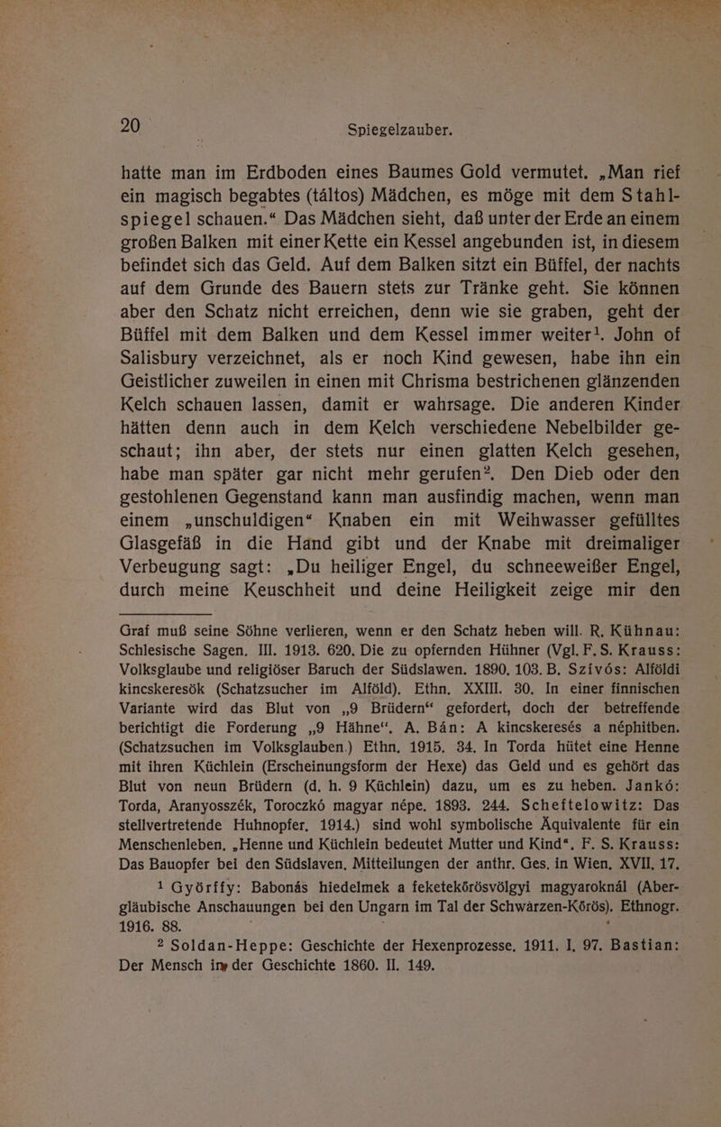 N ED { yl ı ET „I Me Ey a - &amp; X u RR ; F a er H ı- — i 20 | Spiegelzauber. hatte man im Erdboden eines Baumes Gold vermutet. „Man rief ein magisch begabtes (tältos) Mädchen, es möge mit dem Stahl- spiegel schauen.“ Das Mädchen sieht, daß unter der Erde an einem großen Balken mit einer Kette ein Kessel angebunden ist, in diesem befindet sich das Geld. Auf dem Balken sitzt ein Büffel, der nachts auf dem Grunde des Bauern stets zur Tränke geht. Sie können aber den Schatz nicht erreichen, denn wie sie graben, geht der Büffel mit dem Balken und dem Kessel immer weiter!. John of Salisbury verzeichnet, als er noch Kind gewesen, habe ihn ein Geistlicher zuweilen in einen mit Chrisma bestrichenen glänzenden Kelch schauen lassen, damit er wahrsage. Die anderen Kinder hätten denn auch in dem Kelch verschiedene Nebelbilder ge- schaut; ihn aber, der stets nur einen glatten Kelch gesehen, habe man später gar nicht mehr gerufen?. Den Dieb oder den gestohlenen Gegenstand kann man ausfindig machen, wenn man einem „unschuldigen“ Knaben ein mit Weihwasser gefülltes Glasgefäß in die Hand gibt und der Knabe mit dreimaliger Verbeugung sagt: „Du heiliger Engel, du schneeweißer Engel, durch meine Keuschheit und deine Heiligkeit zeige mir den Graf muß seine Söhne verlieren, wenn er den Schatz heben will. R. Kühnau: Schlesische Sagen. III. 1913. 620. Die zu opfernden Hühner (Vgl. F.S. Krauss: Volksglaube und religiöser Baruch der Südslawen. 1890. 103.B. Szivös: Alföldi kincskeresök (Schatzsucher im Alföld). Ethn. XXIII. 30. In einer finnischen Variante wird das Blut von „9 Brüdern‘ gefordert, doch der betreffende. berichtigt die Forderung „9 Hähne“, A. Bän: A kincskereses a nephitben. (Schatzsuchen im Volksglauben.) Ethn. 1915. 34. In Torda hütet eine Henne mit ihren Küchlein (Erscheinungsform der Hexe) das Geld und es gehört das Blut von neun Brüdern (d. h. 9 Küchlein) dazu, um es zu heben. Jankö: Torda, Aranyossz&amp;k, Toroczkö magyar n&amp;pe. 1893. 244. Scheftelowitz: Das stellvertretende Huhnopfer, 1914.) sind wohl symbolische Äquivalente für ein Menschenleben, „Henne und Küchlein bedeutet Mutter und Kind“. F. S. Krauss: Das Bauopfer bei den Südslaven, Mitteilungen der anthr. Ges. in Wien, XVII, 17. 1 Györffy: Babonäs hiedelmek a feketekörösvölgyi magyaroknäl (Aber- gläubische Anschauungen bei den Ungarn im Tal der Schwärzen-Körös). Ethnogr. 1916. 88. | ; E: 2 Soldan-Heppe: Geschichte der Hexenprozesse, 1911. I, 97. Bastian: Der Mensch im der Geschichte 1860. II. 149.