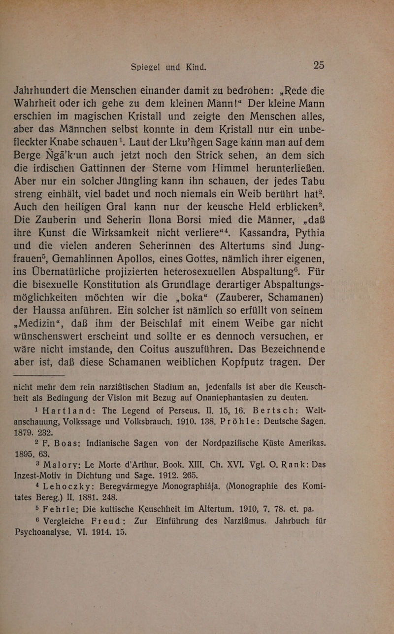 Jahrhundert die Menschen einander damit zu bedrohen: „Rede die Wahrheit oder ich gehe zu dem kleinen Mann!“ Der kleine Mann erschien im magischen Kristall und zeigte den Menschen alles, aber das Männchen selbst konnte in dem Kristall nur ein unbe- fleckter Knabe schauen!. Laut der Lku’ngen Sage kann man auf dem Berge Neä’k’un auch jetzt noch den Strick sehen, an dem sich die irdischen Gattinnen der Sterne vom Himmel herunterließen. Aber nur ein solcher Jüngling kann ihn schauen, der jedes Tabu streng einhält, viel badet und noch niemals ein Weib berührt hat”. Auch den heiligen Gral kann nur der keusche Held erblicken?, Die Zauberin und Seherin Ilona Borsi mied die Männer, „daß ihre Kunst die Wirksamkeit nicht verliere“*., Kassandra, Pythia und die vielen anderen Seherinnen des Altertums sind Jung- irauen®, Gemahlinnen Apollos, eines Gottes, nämlich ihrer eigenen, ins Übernatürliche projizierten heterosexuellen Abspaltung‘. Für die bisexuelle Konstitution als Grundlage derartiger Abspaltungs- möglichkeiten möchten wir die „boka“ (Zauberer, Schamanen) der Haussa anführen. Ein solcher ist nämlich so erfüllt von seinem „Medizin“, daß ihm der Beischlaf mit einem Weibe gar nicht wünschenswert erscheint und sollte er es dennoch versuchen, er wäre nicht imstande, den Coitus auszuführen. Das Bezeichnende aber ist, daß diese Schamanen weiblichen Kopfputz tragen. Der nicht mehr dem rein narzißtischen Stadium an, jedenfalls ist aber die Keusch- heit als Bedingung der Vision mit Bezug auf Onaniephantasien zu deuten. 1 Hartland: The Legend of Perseus, I. 15, 16. Bertsch: Welt- anschauung, Volkssage und Volksbrauch. 1910. 138. Pröhle: Deutsche Sagen. 1879. 232. 2 F, Boas; Indianische Sagen von der Nordpazifische Küste Amerikas. 1895. 63. 3 Malory: Le Morte d’Arthur, Book. XII. Ch. XVI, Vgl. O. Rank: Das Inzest-Motiv in Dichtung und Sage. 1912. 265. 4 Lehoczky: Beregvärmegye Monographiäja. (Monographie des Komi- tates Bereg.) II. 1881. 248. 5 Fehrle: Die kultische Keuschheit im Altertum. 1910, 7. 78. et. pa. 6 Vergleiche Freud: Zur Einführung des Narzißmus. Jahrbuch für Psychoanalyse. VI. 1914. 15.