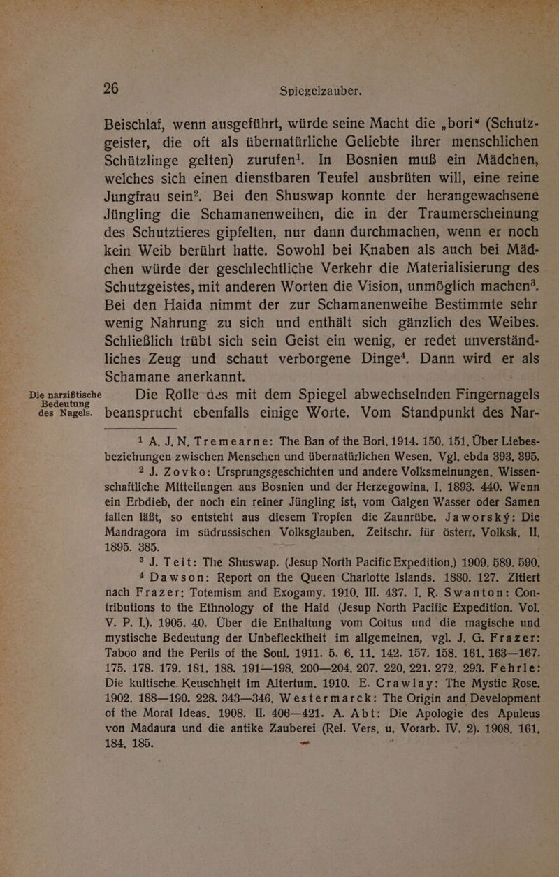 I y- EN u Met ee Fe Ri: ir 5 ee . 26 Spiegelzauber. Beischlaf, wenn ausgeführt, würde seine Macht die „bori“ (Schutz- geister, die oft als übernatürliche Geliebte ihrer menschlichen Schützlinge gelten) zurufen!. In Bosnien muß ein Mädchen, welches sich einen dienstbaren Teufel ausbrüten will, eine reine Jungfrau sein?. Bei den Shuswap konnte der herangewachsene Jüngling die Schamanenweihen, die in der Traumerscheinung des Schutztieres gipfelten, nur dann durchmachen, wenn er noch kein Weib berührt hatte. Sowohl bei Knaben als auch bei Mäd- chen würde der geschlechtliche Verkehr die Materialisierung des Schutzgeistes, mit anderen Worten die Vision, unmöglich machen’. Bei den Haida nimmt der zur Schamanenweihe Bestimmte sehr wenig Nahrung zu sich und enthält sich gänzlich des Weibes. Schließlich trübt sich sein Geist ein wenig, er redet unverständ- liches Zeug und schaut verborgene Dinge*. Dann wird er als . Schamane anerkannt. Die narzißtischa Die Rolle des mit dem Spiegel abwechselnden ingame Bedeutun des Nagels. beansprucht ebenfalls einige Worte. Vom Standpunkt des Nar- 1 A.J.N. Tremearne: The Ban of the Bori. 1914. 150. 151. Über Liebes- beziehungen zwischen Menschen und übernatürlichen Wesen, Vgl. ebda 393. 395. 2 J. Zovko: Ursprungsgeschichten und andere Volksmeinungen, Wissen- schaftliche Mitteilungen aus Bosnien und der Herzegowina. I. 1893. 440. Wenn ein Erbdieb, der noch ein reiner Jüngling ist, vom Galgen Wasser oder Samen fallen läßt, so entsteht aus diesem Tropfen die Zaunrübe. Jaworsky: Die Mandragora im südrussischen Volksglauben. Zeitschr. für österr. Volksk. Il, 1895. 385. 3 J. Teit: The Shuswap. (Jesup North Pacific Expedition.) 1909. 589. 590. * Dawson: Report on the Queen Charlotte Islands. 1880. 127. Zitiert nach Frazer: Totemism and Exogamy. 1910. III. 437. I. R. Swanton: Con- tributions to the Ethnology of the Haid (Jesup North Pacific Expedition. Vol. vV. P. 1). 1905. 40. Über die Enthaltung vom Coitus und die magische und mystische Bedeutung der Unbeflecktheit im allgemeinen, vgl. J. G. Frazer: Taboo and the Perils of the Soul. 1911. 5. 6. 11. 142. 157. 158. 161. 163—167. 175. 178. 179. 181. 188. 191—198. 200—204. 207. 220. 221. 272. 293. Fehrle: Die kultische.Keuschheit im Altertum. 1910. E. Crawlay: The Mystic Rose, 1902. 188—190. 228. 343—346. Westermarck: The Origin and Development of the Moral Ideas. 1908. II. 406—421. A. Abt: Die Apologie des Apuleus von Madaura und die antike Zauberei (Rel. Vers, u. Vorarb. IV. 2). 1908. 161. 184. 185. - 5