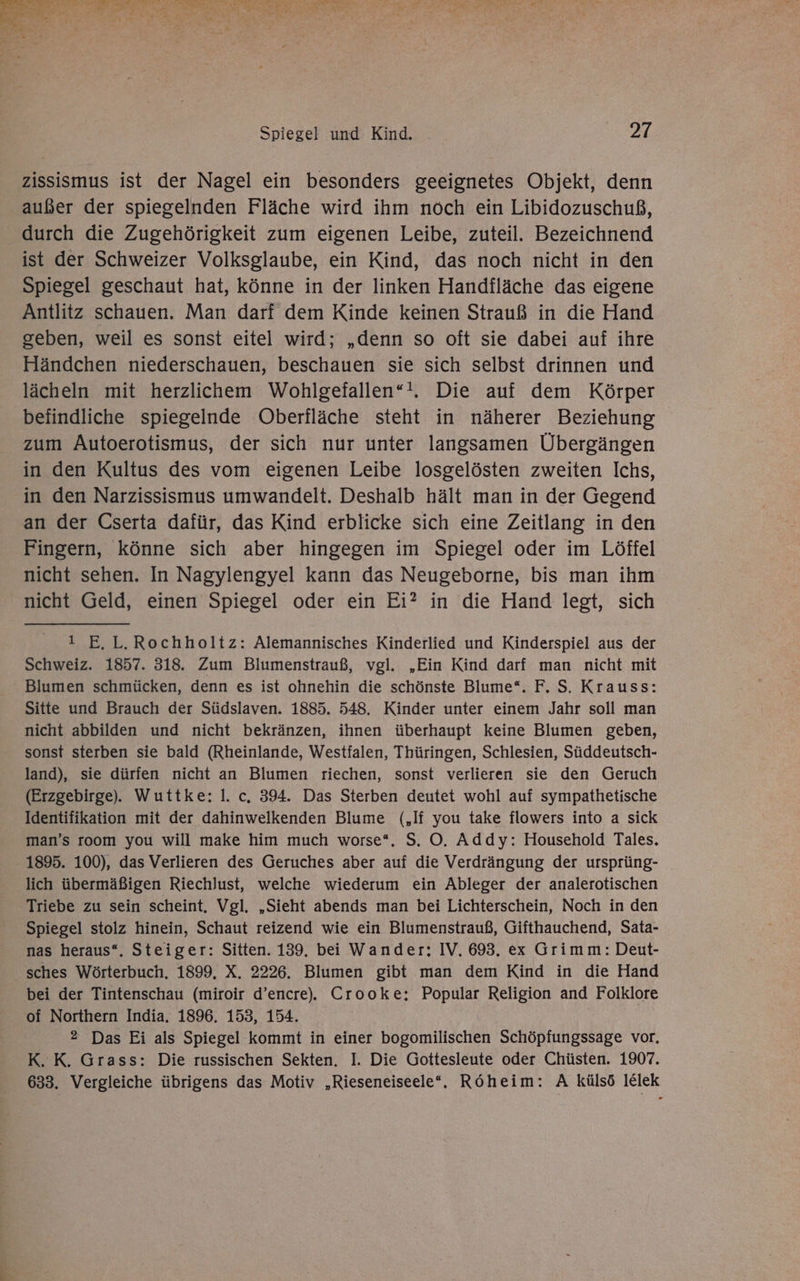 A ee TE TREE A FT ee u nA u a Eh Ans ” - he f { { u ee y Tolzs \ x - ui ” n 4 Spiegel und Kind. 27 zissismus ist der Nagel ein besonders geeignetes Objekt, denn außer der spiegelnden Fläche wird ihm noch ein Libidozuschuß, durch die Zugehörigkeit zum eigenen Leibe, zuteil. Bezeichnend ist der Schweizer Volksglaube, ein Kind, das noch nicht in den Spiegel geschaut hat, könne in der linken Handfläche das eigene Antlitz schauen. Man darf dem Kinde keinen Strauß in die Hand geben, weil es sonst eitel wird; „denn so oft sie dabei auf ihre Händchen niederschauen, beschauen sie sich selbst drinnen und lächeln mit herzliichem Wohlgefallen“!. Die auf dem Körper befindliche spiegelnde Oberfläche steht in näherer Beziehung zum Autoerotismus, der sich nur unter langsamen Übergängen in den Kultus des vom eigenen Leibe losgelösten zweiten Ichs, in den Narzissismus umwandelt. Deshalb hält man in der Gegend an der Cserta dafür, das Kind erblicke sich eine Zeitlang in den Fingern, könne sich aber hingegen im Spiegel oder im Löffel nicht sehen. In Nagylengyel kann das Neugeborne, bis man ihm nicht Geld, einen Spiegel oder ein Ei? in die Hand legt, sich I E.L.Rochholtz: Alemannisches Kinderlied und Kinderspiel aus der Schweiz. 1857. 318. Zum Blumenstrauß, vgl. „Ein Kind darf man nicht mit Blumen schmücken, denn es ist ohnehin die schönste Blume“. F, S. Krauss: Sitte und Brauch der Südslaven. 1885. 548. Kinder unter einem Jahr soll man nicht abbilden und nicht bekränzen, ihnen überhaupt keine Blumen geben, sonst sterben sie bald (Rheinlande, Westfalen, Thüringen, Schlesien, Süddeutsch- land), sie dürfen nicht an Blumen riechen, sonst verlieren sie den Geruch (Erzgebirge). Wuttke: I. c, 394. Das Sterben deutet wohl auf sympathetische Identifikation mit der dahinwelkenden Blume („If you take flowers into a sick man’s room you will make him much worse*,. S. O. Addy: Household Tales. 1895. 100), das Verlieren des Geruches aber auf die Verdrängung der ursprüng- lich übermäßigen Riechlust, welche wiederum ein Ableger der analerotischen Triebe zu sein scheint, Vgl. „Sieht abends man bei Lichterschein, Noch in den Spiegel stolz hinein, Schaut reizend wie ein Blumenstrauß, Gifthauchend, Sata- nas heraus“. Steiger: Sitten. 139. bei Wander: IV. 693. ex Grimm: Deut- sches Wörterbuch. 1899. X. 2226. Blumen gibt man dem Kind in die Hand bei der Tintenschau (miroir d’encre).. Crooke; Popular Religion and Folklore of Northern India. 1896. 153, 154. 2 Das Ei als Spiegel kommt in einer bogomilischen Schöpfungssage vor, K. K. Grass: Die russischen Sekten. I. Die Gottesleute oder Chüsten. 1907. 633. Vergleiche übrigens das Motiv „Rieseneiseele“. Röheim: A külsö lElek