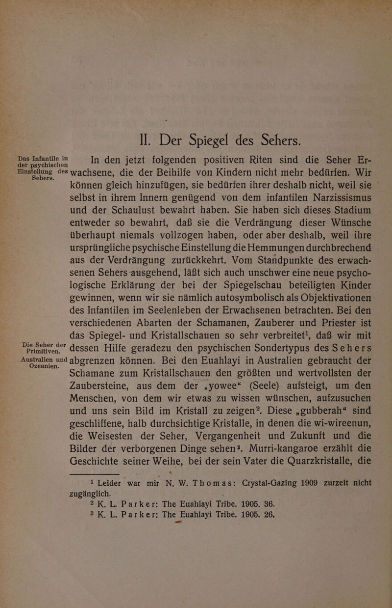 In den jetzt folgenden positiven Riten sind die Seher Er- Sehers. Die Seher der Primitiven. Ozeanien. können gleich hinzufügen, sie bedürfen ihrer deshalb nicht, weil sie selbst in ihrem Innern genügend von dem infantilen Narzissismus und der Schaulust bewahrt haben. Sie haben sich dieses Stadium entweder so bewahrt, daß sie die Verdrängung dieser Wünsche überhaupt niemals vollzogen haben, oder aber deshalb, weil ihre ursprüngliche psychische Einstellung die Hemmungen durchbrechend aus der Verdrängung zurückkehrt. Vom Standpunkte des erwach- senen Sehers-ausgehend, läßt sich auch unschwer eine neue psycho- logische Erklärung der bei der Spiegelschau beteiligten Kinder gewinnen, wenn wir sie nämlich autosymbolisch als Objektivationen des Infantilen im Seelenleben der Erwachsenen betrachten. Bei den verschiedenen Abarten der Schamanen, Zauberer und Priester ist das Spiegel- und Kristallschauen so sehr verbreitet!, daß wir mit dessen Hilfe geradezu den psychischen Sondertypus des Sehers abgrenzen können. Bei den Euahlayi in Australien gebraucht der Schamane zum Kristallschauen den größten und wertvollsten der Zaubersteine, aus dem der „yowee“ (Seele) aufsteigt, um den Menschen, von dem wir etwas zu wissen wünschen, aufzusuchen und uns sein Bild im Kristall zu zeigen?. Diese „gubberah“ sind geschliffene, halb durchsichtige Kristalle, in denen die wi-wireenun, die Weisesten der Seher, Vergangenheit und Zukunft und die Bilder der verborgenen Dinge sehen®. Murri-kangaroe erzählt die Geschichte seiner Weihe, bei der sein Vater die Quarzkristalle, die 1 Leider war mir N. W. Thomas: Crystal-Gazing 1909 zurzeit nicht zugänglich. 2 K.L. Parker: The Euahlayi Tribe. 1905. 36. 3K.L. Parker; The Euahlayi Tribe. 1905. 26.