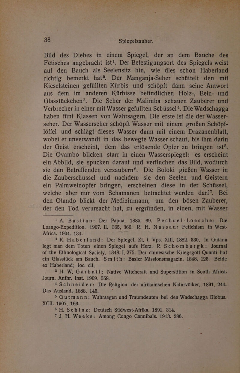 ı N’ A Er Er e Tee Fe pr rare Pe 0 Pa ae y - ae ar Du 38 Spiegelzauber. Bild des Diebes in einem Spiegel, der an dem Bauche des Fetisches angebracht ist!. Der Befestigungsort des Spiegels weist auf den Bauch als Seelensitz hin, wie dies schon Haberland richtig bemerkt hat?. Der Manganja-Seher schüttelt den mit Kieselsteinen gefüllten Kürbis und schöpft dann seine Antwort aus dem im anderen Kürbisse befindlichen Holz-, Bein- und Glasstückchen?. Die Seher der Malimba schauen Zauberer und Verbrecher in einer mit Wasser gefüllten Schüssel*. Die Wadschagga haben fünf Klassen von Wahrsagern. Die erste ist die der Wasser- seher. Der Wasserseher schöpft Wasser mit einem großen Schöpf- löffel und schlägt dieses Wasser dann mit einem Drazänenblatt, wobei er unverwandt in das bewegte Wasser schaut, bis ihm darin der Geist erscheint, dem das erlösende Opfer zu bringen ist®. Die Ovambo blicken starr in einen Wasserspiegel: es erscheint ein Abbild, sie spucken darauf und verfluchen das Bild, wodurch sie den Betreffenden verzaubern®. Die Boloki gießen Wasser in die Zauberschüssel und nachdem sie den Seelen und Geistern ein Palmweinopfer bringen, erscheinen diese in der Schüssel, welche aber nur vom Schamanen betrachtet werden darf‘. Bei den Otando blickt der Medizinmann, um den bösen Zauberer, der den Tod verursacht hat, zu ergründen, in einen, mit Wasser IA. Bastian: Der Papua. 1885. 69. Pechuel-Loesche: Die Loango-Expedition. 1907. II. 365, 866. R. H. Nassau: Fetichism in West- Africa. 1904. 134. 2 K. Haberland: Der Spiegel. Zt. f. Vps. XII. 1882. 330, In Guiana legt man dem Toten einen Spiegel aufs Herz. R. Schomburgk: Journal of the Ethnological Spciety. 1848. I, 275. Der chinesische Kriegsgott Quanti hat ein Glasstück am Bauch, Smith: Basler Missionsmagazin. 1848. 125. Beide ex Haberland; loc. cit. 3>H. W. Garbutt: Native Witcheraft and Superstition in South Africa. Journ. Anthr. Inst. 1909. 558. *Schneider: Die Religion der afrikanischen Naturvölker, 1891. 244. Das Ausland. 1888. 145. 5 Gutmann: Wahrsagen und Traumdeuten bei den Wadschagga Globus. XCH. 1907. 166. ' 6H.Schinz: Deutsch Südwest-Afrika, 1891. 314. .2J. H. Weeks: Among Congo Cannibals. 1913. 286.